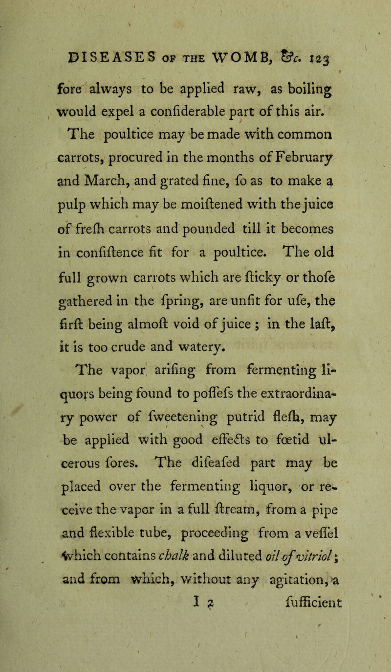 fore always to be applied raw, as boiling would expel a confiderable part of this air. The poultice may be made with common carrots, procured in the months of February and March, and grated fine, fo as to make a pulp which may be moiftened with the juice of frefh carrots and pounded till it becomes in confiftence fit for a poultice. The old full grown carrots which are fticky or thofe gathered in the fprlng, are unfit for ufe, the firft being almoft void of juice ; in the laft, it is too crude and watery. The vapor ariling from fermenting li- quors being found to poffefs the extraordina- ry power of fweetenlng putrid flefh, may be applied with good efFefts to foetid ul- cerous fores. The dlfeafed part may be placed over the fermenting liquor, or re^ ceive the vapor in a full ftrearn, from a pipe and flexible tube, proceeding from a veflel ivhich contains chalk and diluted oil of vitriol \ and from which, without any agitation, &gt;a I - fufficient r