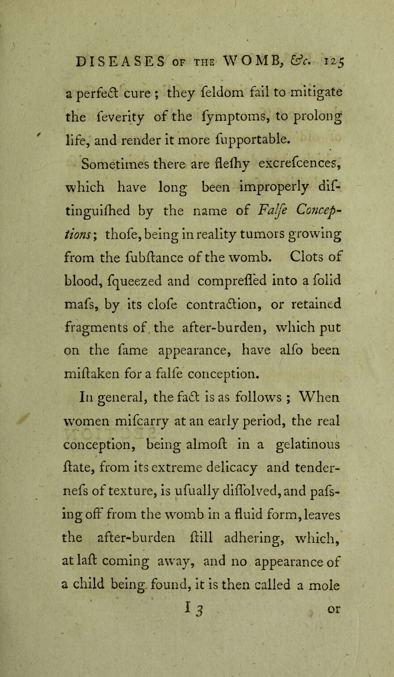 a perfect cure ; they feldom fall to mitigate the feverity of the fymptoms, to prolong life, and render It more fupportable. Sometimes there are flelhy excrefcences, which have long been improperly dif- tlngulfhed by the name of Falfe Concep- tions ; thofe, being In reality tumors growing from the fubftance of the womb. Clots of blood, fqueezed and comprefled into a folid mafs, by Its clofe contraSion, or retained fragments of. the after-burden, which put on the fame appearance, have alfo been miftaken for a falfe conception. In general, the fa6t Is as follows ; When women mifcarry at an early period, the real conception, being almoft in a gelatinous ftate, from its extreme delicacy and tender- nefs of texture, is ufually dlflblved,and pafs- ingolF from the womb in a fluid form,leaves the after-burden ftill adhering, wdiich, at laft coming away, and no appearance of a child being, found, it is then called a mole I 3 or