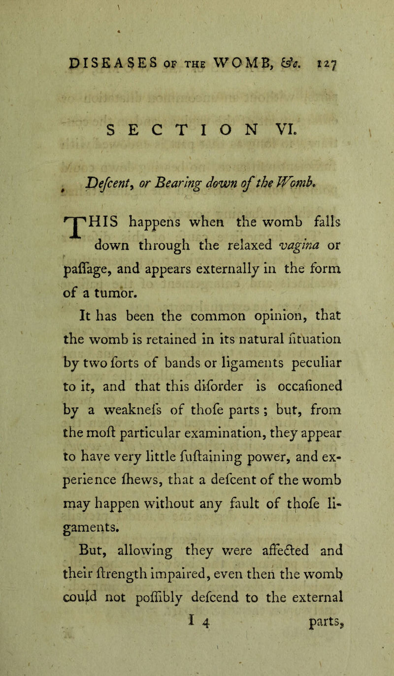 SECTION VL Defcent^ or Bearing down of the JVomb, }. »^HIS happens when the womb falls down through the relaxed vagina or paflage, and appears externally in the form of a tumor. It has been the common opinion, that the womb is retained in its natural htnation by two forts of bands or ligaments peculiar to It, and that this diforder is occafioned by a weaknefs of thofe parts; but, from the moft particular examination, they appear to have very little fuftaining power, and ex- perience fhews, that a defcentof the womb may happen without any fault of thofe li- gaments. But, allowing they v/ere affeded and their ftrength impaired, even then the womb couU not poffibly defcend to the external I 4