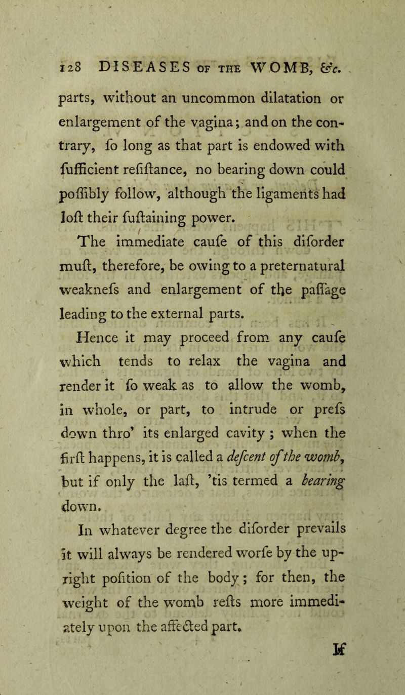 parts, without an uncommon dilatation or enlargement of the vagina; and on the con- trary, fo long as that part is endowed with fufEcient refiftance, no bearing down could poffibly follow, although the ligaments had loft their fuftaining power. The immediate caufe of this diforder muft, therefore, be owing to a preternatural weaknefs and enlargement of the paflage leading to the external parts. Hence it may proceed from any caufe which tends to relax the vagina and render it fo weak as to allow the womb, in whole, or part, to intrude or prefs down thro’ its enlarged cavity ; when the firfl: happens, it is called a defcent of the womb^ but if only the laft, ’tis termed a hearing down. In whatever degree the diforder prevails it will always be rendered worfe by the up- right pofition of the body; for then, the weight of the w^omb refts more immedi- ately upon the affected part. If