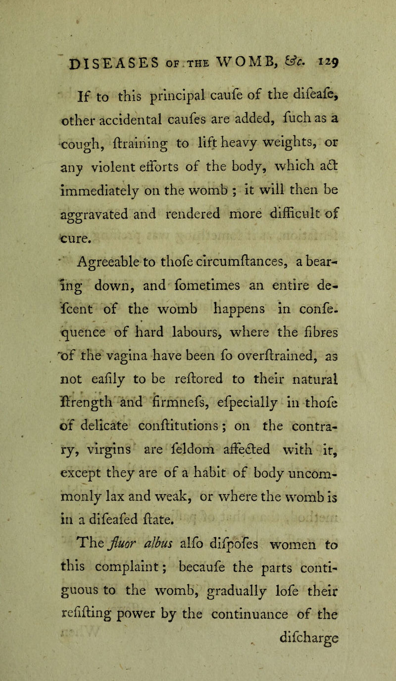 If to this principal caufe of the difeafc, other accidental canfes are added, fuch as a •cough, ftraining to lift heavy weights, or any violent etforts of the body, which a(3: immediately on the womb ; It will then be aggravated and rendered more difficult of ture. Agreeable to thofe circumftances, a bear- ing down, and fometimes an entire de- scent of the womb happens In confe. quence of hard labours, where the fibres of the vagina have been fo overftralned, as not ealily to be reftored to their natural ftrength and firmnefs, efpecially in thofe of delicate conftitutions; on the contra- ry, virgins are feldom affedled with it, except they are of a habit of body uncom- monly lax and weak, or where the womb is in a difeafed fiate. The Jluor albus alfo difpofes women to this complaint; becaufe the parts conti- guous to the womb, gradually lofe their relifting power by the continuance of the difcharge