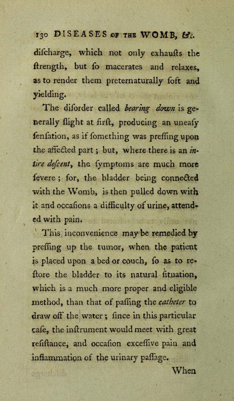 dlfcharge, which not only exhaufts the ftrength, but fo macerates and relaxes, as to render them preternaturaily foft and yielding. The diforder called bearing down is ge- nerally flight at firft, producing an unealy fenfation, as if fomething v/as prefRngupon the afie£led part; but, where there is an in* iire defeent^ the fymptoms are much more fevere ; for, the bladder being cormefted with the Womb, is then pulled down with it and occafions a difficulty of urine, attend* cd with pain. This inconvenience may be remedied by preffing up the tumor, when the patient \- is placed upon a bed or couch, fo as to re* {lore the bladder to its natural fitnation, which is a much more proper and eligible method, than that of paffing the catheter to draw off the^ water; fince in this particular cafe, the inftrument would meet with great refiftance, and occafion exceffive pain and inflammatign of the urinary paffage. When