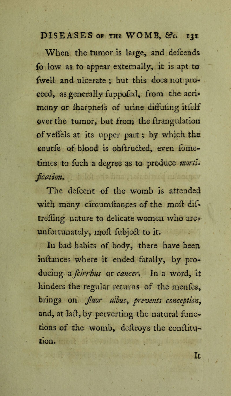 When the tumor is large, and defcends fo low as to appear externally, it is apt to fwell and ulcerate ; but this does not pro- ceed, as generally fuppafed, from the acri- mony or iharpnefs of urine dilFuhng itfelf over the tumor, but from the ftrangulatlon pf veflels at its upper part; by which the eourfe pf blood is obftrudled, even fome- times to fuch a degree as to produce mord^ fication. The defcent of the womb is attended with many circumftanoes of the moft dif- treffing nature to delicate women who are? unfortunately, moft fubje&lt;ft to it. In bad habits of body, there have been inftances where it ended fatally, by pro- ducing a fclrrkus or cancer^ In a word, it hinders the regular returns of the menfes, brings on jiuor albus^ prevents conception^ and, at laft, by perverting the natural func- tions of the womb, deftroys the conftltu- tion. It