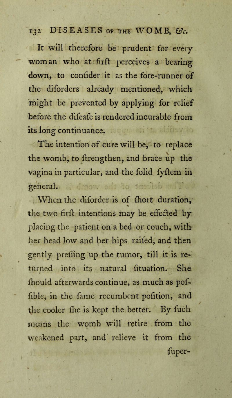 It will therefore be prudent for every woman who at firft perceives a bearing down, to confider it as the fore-runner of the diforders already mentioned-, which might be prevented by applying for relief before the difeafeis rendered incurable from its long continuance. The intention of cure will be, to replace the womb, to ftrengthen, and brace up the vagina in particular, and the folid fyftem in general.  * . When the dlforder is of (hort duration, the two firft intentions may be effefted by placing the patient bn a bed or couch, with her head low and her hips raifed,' and then gently prefiing up the tumor, till it is re- turned Into its natural fituation. She fhould afterwards continue, as much as pof- fible, In the fame recumbent pofition, and the cooler fhe is kept tlie better. By fuch means the womb will retire from the weakened part, and' relieve it from the fuper-