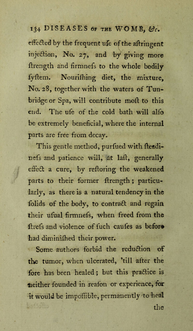 ij4 Diseases of the womb&gt; tfr. effeded by the frequent ufe of the aftringent injeftion, No. 27, and by giving more ftrength and firmnefs to the w-hole bodily fyftem. Nourifliing diet, the mixture. No. 28, together with the waters of Tun- bridge or Spa, will contribute moft to this end. The ufe of the cold bath will alfo be extremely beneficial, where the internal parts are free from decay. This gentle method, purfued with fteadi- ncfs and patience will,' ^at laft, generally effecl a cure, by reftoiing the weakened parts to their former ftrength; particu- larly, as there is a natural tendency in the folids of the body, to contraft and regain their ufual firmnefs, when freed from the ftrefs and violence of fuch caufes as before had dlmlnifhed their power. Some authors forbid the redu£lion of the tumor, when ulcerated, ’till after the fore has been healed; but this praftice is lielther founded in reafon or experience, for it would be impoffible, permanently to heal the