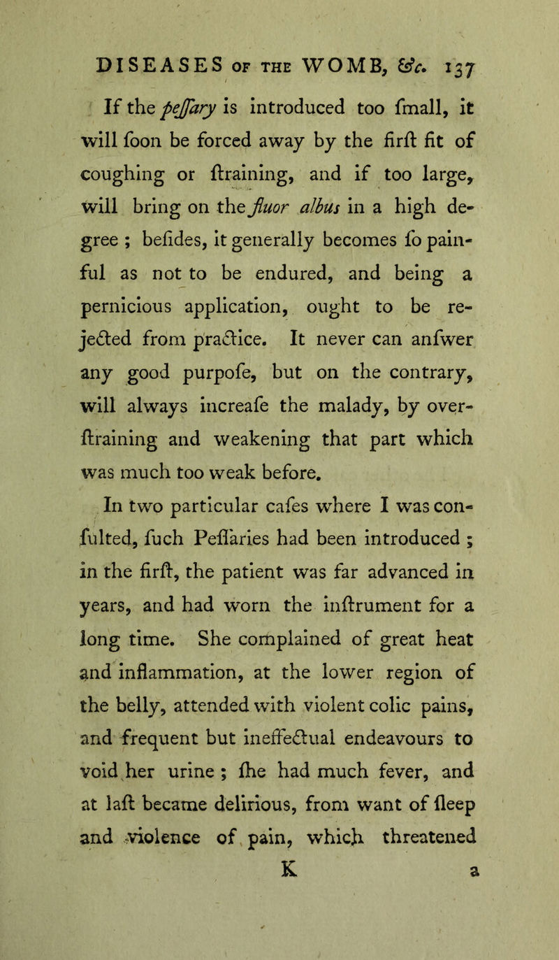 If the pejjary is Introduced too fmall, it will foon be forced away by the firft fit of coughing or ftralning, and If too large, will bring on the Jiuor albus In a high de- gree ; befides, It generally becomes fo pain- ful as not to be endured, and being a pernicious application, ought to be re- jected from practice. It never can anfwer any good purpofe, but on the contrary, will always increafe the malady, by over- ftraining and weakening that part which was much too weak before. In two particular cafes where I was con- fulted, fuch Peffarles had been introduced ; in the firft, the patient was far advanced iix years, and had worn the inftrument for a long time. She complained of great heat and Inflammation, at the lower region of the belly, attended with violent colic pains, and frequent but ineffeClual endeavours to void,her urine ; fhe had much fever, and at laft became delirious, from want of fleep and violence of pain, which threatened K a