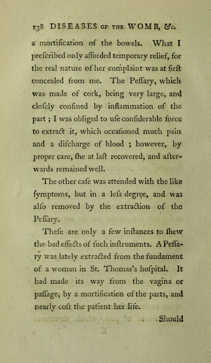 a mortification of the bowels. What I prefcrlbed only afforded temporary relief, for the real nature of her cornplaint was at firft concealed from me. The Peffary, which w^as made of cork, being very large, an4 clofely confined by inflammation of the part; I was obliged to ufe confiderable force to extraft Jt, which occafioned much pain and a dlfcharge of blood ; however, by proper care, (he at lall: recovered, and after- wards remained well. The other cafe was attended with the like fymptoms, but in a lefs degree, and w^as alfo removed by the extradUon of the Pefiary. Thefe are only a few inftances to fhew the badeffedlsof fuch Inftruments. APefla- ry was lately extrafted from the fundament of a woman in St. Thomas’s hofpital. It had made its way from the vagina or paflage, by a mortification of the parts, and nearly coft the patient her life. Should