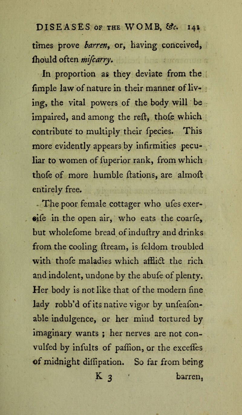 times prove barren^ or, having conceived, fhould often mifcarry. In proportion as they deviate from the fimple law of nature in their manner of liv- . ing, the vital powers of the body will be impaired, and among the reft, thofe which contribute to multiply their fpecies. This more evidently appears by infirmities pecu- liar to women of fuperior rank, from which thofe of more humble ftations, are almoft entirely free^ * The poor female cottager who ufes exer- ^fe in the open air, who eats the coarfe, but wholefome bread of induftry and drinks from the cooling ftream, is feldom troubled with thofe maladies which affli£t the rich and indolent, undone by the abufe of plenty. Her body is not like that of the modern fine lady robb’d of its native vigor by unfeafon- able indulgence, or her mind tortured by imaginary wants ; her nerves are not con- vulfed by infults of paffion, or the exceffes of midnight dilfipation. So far from being K 3 ' barrens