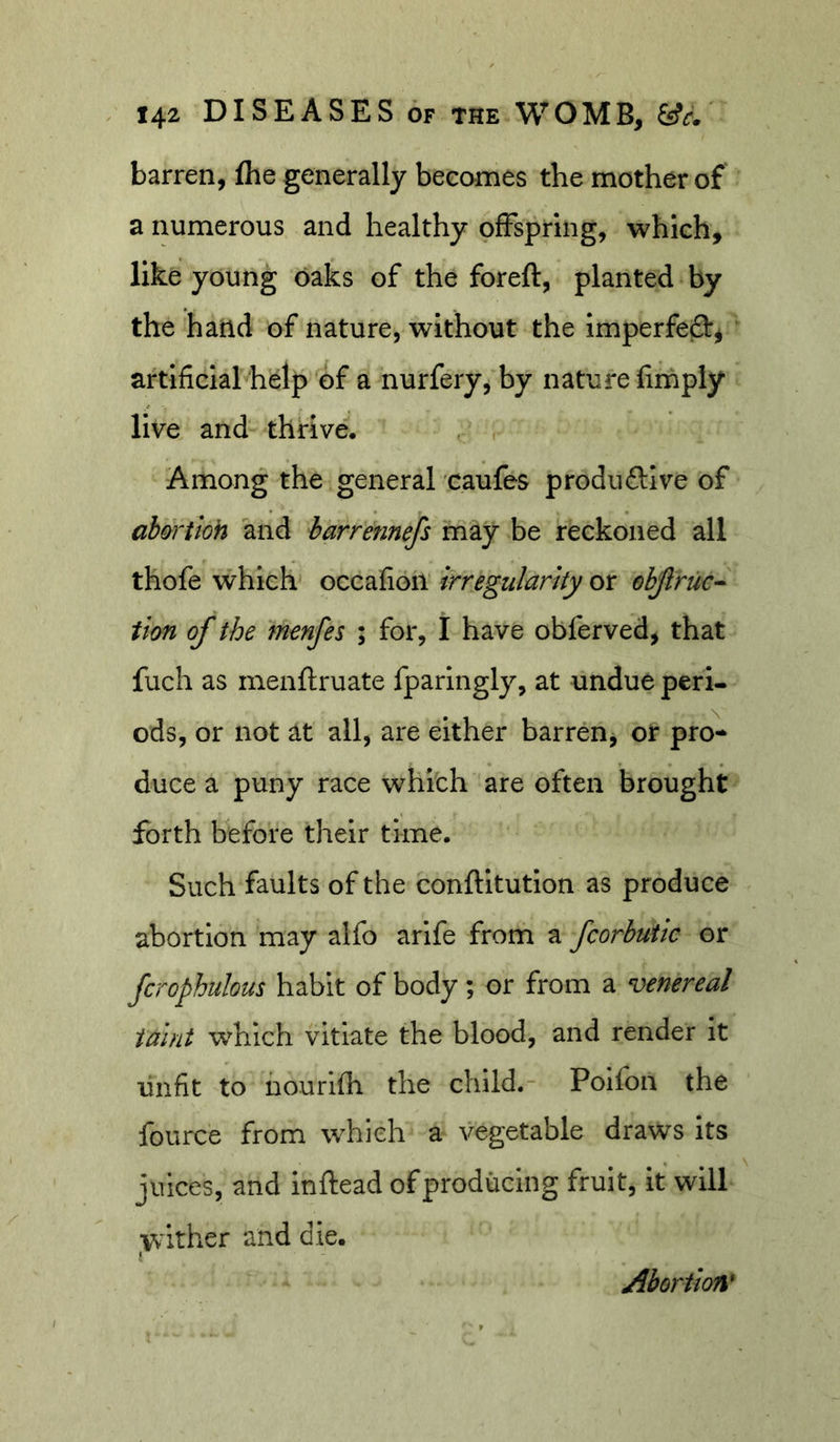 barren, flie generally becomes the mother of a numerous and healthy ofFspring, which, like young oaks of the foreft, planted by the hand of nature, without the imperfefl:^ artificial help of a nurfery, by nature limply live and thrive, , , Among the general caufes produftive of ab&amp;rtloh and harrennefs may be reckoned all thofe which occafion irregularity or objlruc^ tion of the menfes ; for, I have obferved, that fuch as menflruate fparingly, at undue peri- ods, or not at all, are either barren, or pro- duce a puny race whith are often brought forth before their time. Such faults of the conftltutlon as produce abortion may alfo arife from a fcorbutic or fcrophulous habit of body; or from a venereal taint which vitiate the blood, and render it unfit to hourifh the child. Poifon the fource from which a vegetable draws its juices, and inftead of producing fruit, it will yv'ither and die. Abortion'
