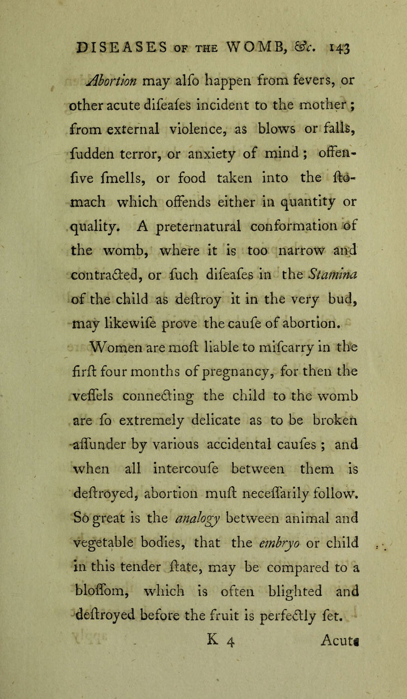 Abortion may alfo happen from fevers, or other acute difeafes Incident to the mother ; from external violence, as blows or fall5, fudden terror, or anxiety of mind; ofFen- five fmells, or food taken into the fto- mach which offends either in quantity or quality. A preternatural conformation of the womb, where it is too narrow and con trailed, or fuch difeafes in the Stamina of the child as deftroy it in the very bud, may likewife prove the caufe of abortion. Women are moft liable to mifcarry in the firft four months of pregnancy, for then the veffels conneding the child to the womb are fo extremely delicate as to be broken •afiunder by various accidental caufes ; and when all intercoufe between them is deftroyed, abortion muft neceffarily follow. So great is the analogy between animal and vegetable bodies, that the embryo or child in this tender ftate, may be compared to a bloffom, which is often blighted and deftroyed before the fruit is perfeilly fer. K 4 Acuti