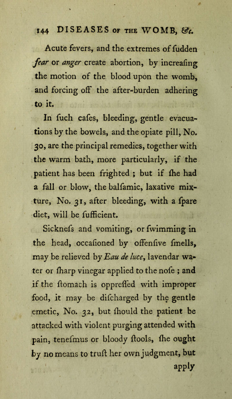 Acute fevers, and the extremes of fudden fear or anger create abortion, by increafing the motion of the blood upon the womb, and forcing off the after-burden adhering to it. In fuch cafes, bleeding, gentle evacua- tions by the bowels, and the opiate pill. No. 30, are the principal remedies, together with the warm bath, more particularly, if the patient has been frighted ; but if fhe had a fall or blow, the balfamic, laxative mix- ture, No. 31, after bleeding, with a Ipare diet, will be fufficlent. Sicknefs and vomiting, or fwimming in the head, occafioned by offenfive fmells, may be relieved by Eau de luce^ lavendar wa- ter or fharp vinegar applied to the nofe ; and if the ftomach is oppreffed with Improper food, it may be difcharged by the gentle emetic. No. 32, but fhould the patient be attacked with violent purging attended with pain, tenefmus or bloody ftools, Ihe ought by no means to truft her own judgment, but ' ^pp^y