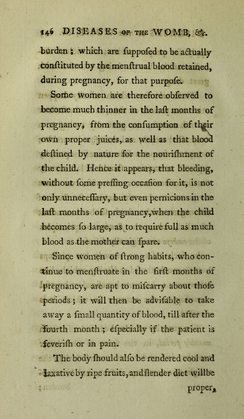 burden ; which are fuppofed to be adually conftituted by the menftrual blood retained, during pregnancy, for that purpofe. Sortie women are therefore obferved to become much thinner in the laft months of pregnancy, from the confumptlon of tl^ir 'Own proper Juices, as well as that blood deftined by nature for the nourilhment of the child. Hence it appears, that bleeding, without fome prefling occafibn for it, is not only unneceflary, but even pernicious in the laft months of pregnancy,when the child becomes fo large, as to require full as much blood as .the mother can fpare. Since Women of ftrong habits, who con- tinue to menftruate In the firft months of pregnancy, are apt to mlfcarry about thole periods; it will then be advifable to take away a fmall quantity of blood, till after the fourth month ; efpecially if the patient is feverifh or In pain. The body fhould alfo be rendered cool and laxative by ripe fruits, and flender diet wlllbe proper;.