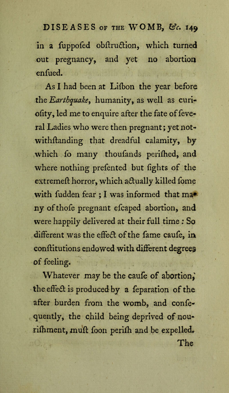 in a fuppofed obftrudllon, which turned out pregnancy, and yet no abortion enfued. As I had been at Llibon the year before the Earthquakej humanity, as well as curi- ofity, led me to enquire after the fate of feve* ral Ladies who were then pregnant; yet not- wlthftanding that dreadful calamity, by which fo many thoufands perifhed, and where nothing prefented but fights of the extremeft horror, which aftually killed fome with fudden fear ; I was Informed that ma^ ny of thofe pregnant efcaped abortion, and were happily delivered at their full time; So different was the effe£l of the fame caufe, in conftitutions endowed with different degrees of feeling. ^ Whatever may be the caufe of abortion^; the effeft is produced by a feparatlon of the after burden from the womb, and confe* quently, the child being deprived of nou- rilhment, muft foon perifli and be expelled. The