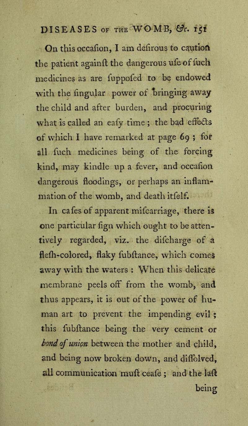On this occafion, I am delirous to c^utloA the patient againft the dangerous ufe of fuch medicines as are fuppofed to be endowed with the lingular power of bringing away the child and after burden, and procuring what is called an eafy time ; the bad effects of which I have remarked at page 69 ; for all fuch medicines being of the forcing kind, may kindle up a fever, and occalion dangerous floodings, or perhaps an inflam- mation of the womb, and death itfelf. In cafes of apparent mifcarrlage, there is one particular fign which ought to be atten- tively regarded, viz. the difcharge of a flelh“Colored, flaky fubftance, which comes away with the waters : When this delicate membrane peels off from the womb, and thus appears, it is out of the power of hu- man art to prevent the impending evil; this fubftance being the very cement or of union between the mother and child, and being now broken down, and diflblved, all communication muft ceafe ; and the laft being