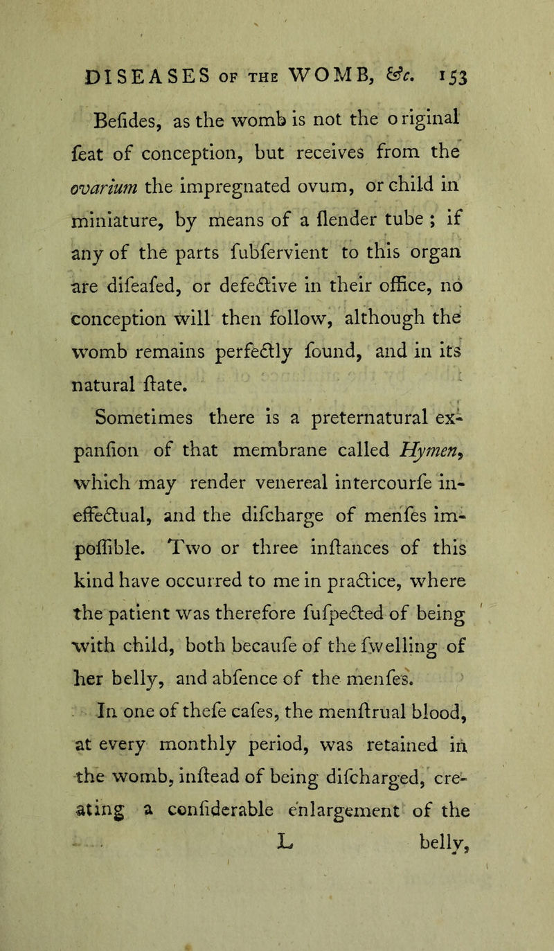Befides, as the womb is not the o riginal feat of conception, but receives from the ovarium the Impregnated ovum, or child In miniature, by rheans of a flender tube ; If any of the parts fubfervlent to this organ are dlfeafed, or defeftlve In their office, no conception will* then follow, although the womb remains perfedly found, and in its natural Bate. Sometimes there Is a preternatural ex- panfion of that membrane called Hymen^ which may render venereal intercourfe iii- effeftual, and the dlfcharge of menfes Im- poffible. Two or three Inftances of this kind have occurred to me In pra£llce, where the patient was therefore fufpecSed of being with child, both becaufe of thefwelling of her belly, and abfence of the menfes. In one of thefe cafes, the menftrual blood, at every monthly period, was retained In the womb, inftead of being dlfcharged, cre- ating a confidcrable enlargement of the L belly, 1