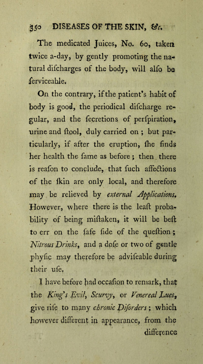 The medicated Juices, No. 6o, taken twice a-day, by gently promoting the na-» tural difcharges of the body, will alfo be ferviceable. On the contrary, if the patient’s habit of body is good, the periodical difcharge re- gular, and the fecretions of perfpiration, urine and ftpol, duly carried on ; but par- ticularly, if after the eruption, (he finds ' her health the fame as before ; then there is reafon to conclude, that fuch afFeftions of the lkin are only local, and therefore may be relieved by external applications^ However, where there is the leaf: proba-f bllity of being miflakeu, it will be beff to err on the fafe fide of the queftion; Nitrous Drinks^ and ^ dpfe or two of gentle phyfic may therefore be advifeable during their ufe. I have before h^d occafipn to remark, that r the King^s Evil^ Scurvy, or Venereal EueSj give rife to many chronic piforders ; which however different ip. appearance, from the diftetence