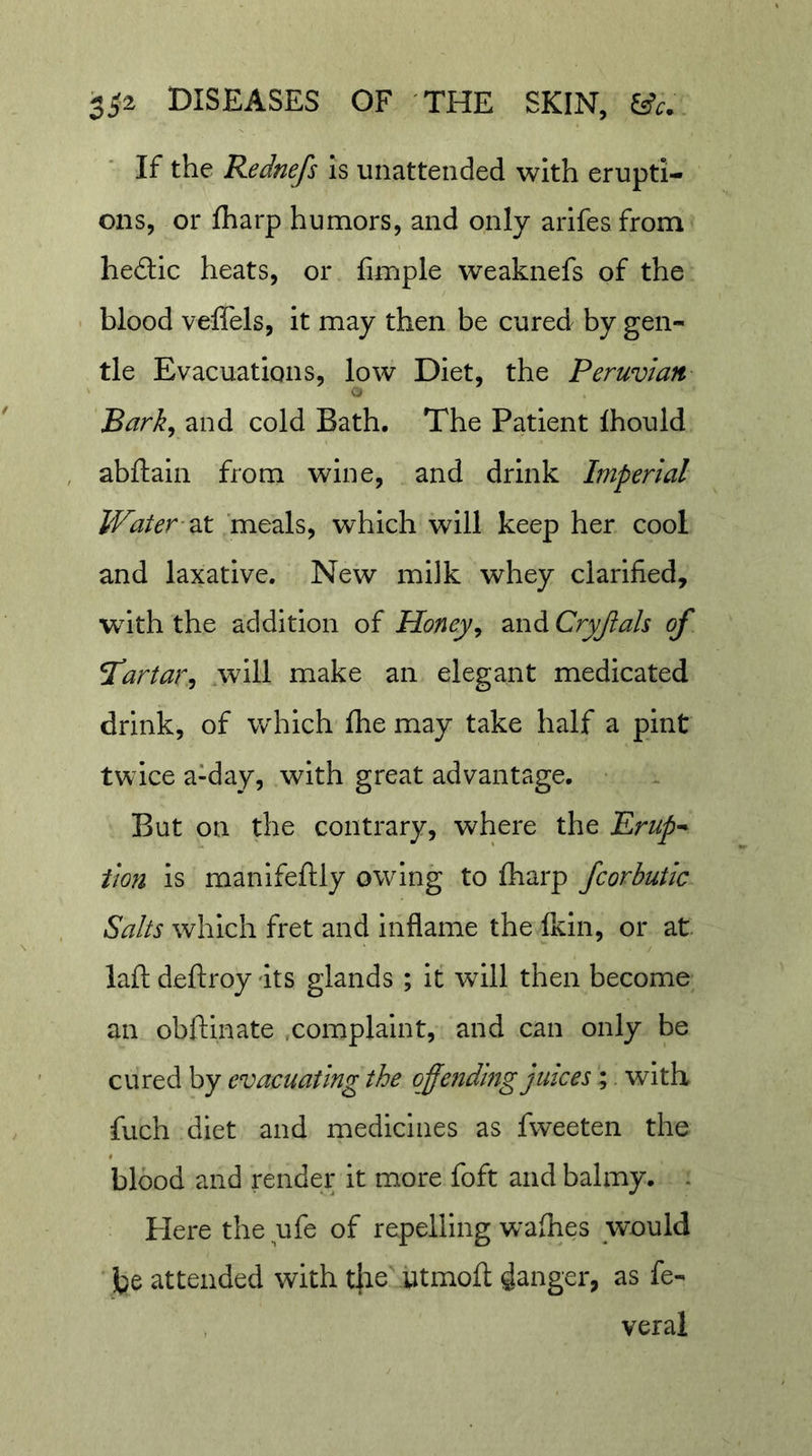 If the Rednefs Is unattended with erupti- ons, or fharp humors, and only arlfesfrom hedtic heats, or fimple weaknefs of the blood veffels, It may then be cured by gen- tie Evacuations, low Diet, the Peruvian Bark^ and cold Bath. The Patient Ihould abftaln from wine, and drink Imperial Water-zx, 'meals, which will keep her cool and laxative. New milk whey clarified, with the addition of Honey^ and Cryjiah of TCartar^ .will make an elegant medicated drink, of which fhe may take half a pint twice a-day, with great advantage. But on the contrary, where the Erup^ tion is manlfeftly owing to fharp fcorbutic Salts which fret and Inflame the Ikin, or at laft deftroy its glands ; it will then become an obftinate .complaint, and can only be cured by evacuating the qffefiding juices; with fuch diet and medicines as fweeten the blood and render it more foft and balmy. . Plere the ufe of repelling walhes would be attended with t|ie ytmoll: ganger, as fe- veral