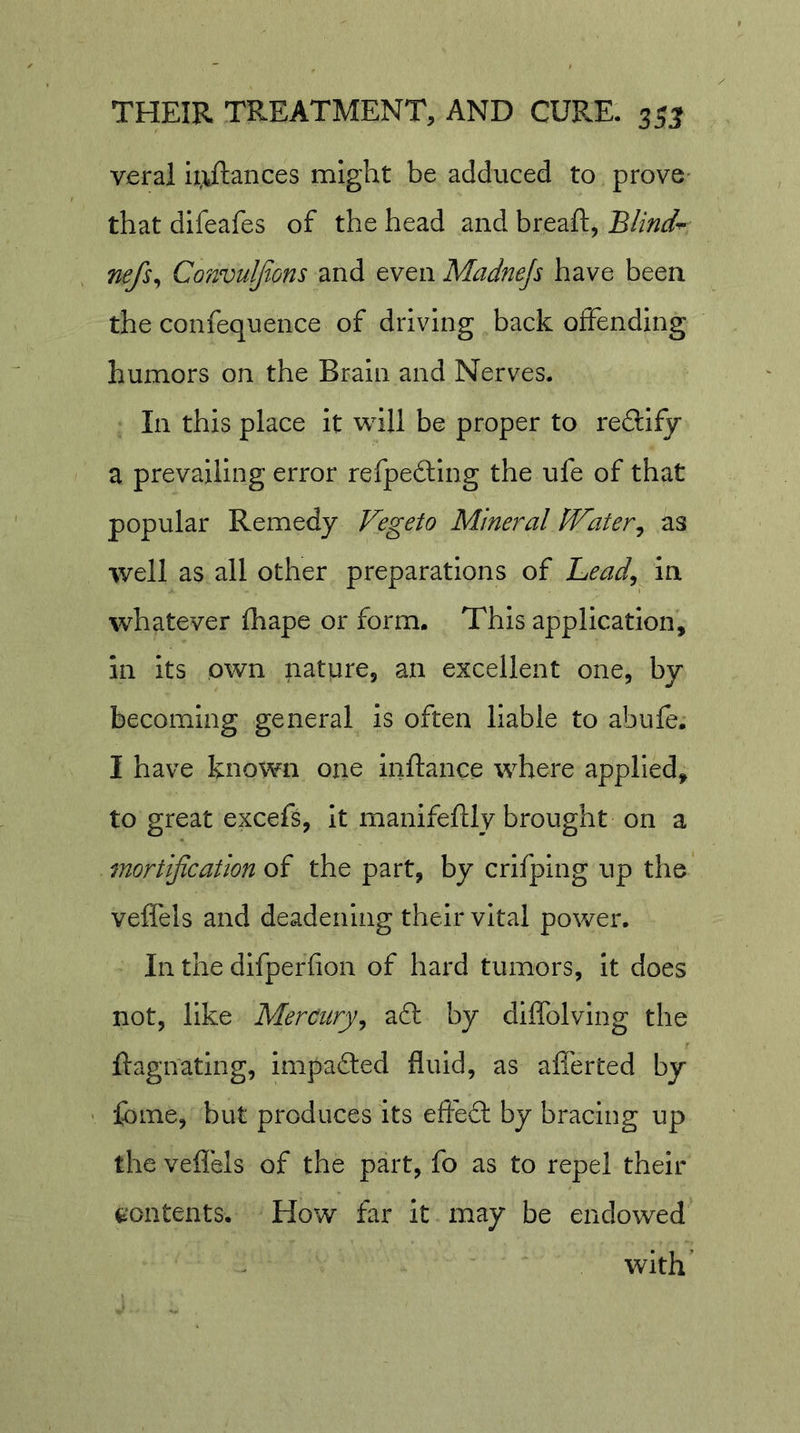 veral i;vftances might be adduced to prove- that difeafes of the head and breaft, Blind-^ nefs^ Convuljtons and even Madnejs have been the confequence of driving back offending humors on the Brain and Nerves. In this place it will be proper to redlify a prevailing error refpefting the ufe of that popular Remedy Vegeto Mineral Water^ as well as all other preparations of Lead^ In whatever fhape or form. This application, in its own nature, an excellent one, by becoming general is often liable to abufe. I have known one inftance where applied, to great excefs, It manifeftly brought on a mortification of the part, by crifping up the veffels and deadening their vital power. In the dlfperfion of hard tumors, It does not, like Mercury^ aft by diffolving the ftagnating, Impafted fluid, as aflerted by fome, but produces its efteft by bracing up the veflels of the part, fo as to repel their t'ontents. blow far it may be endowed with