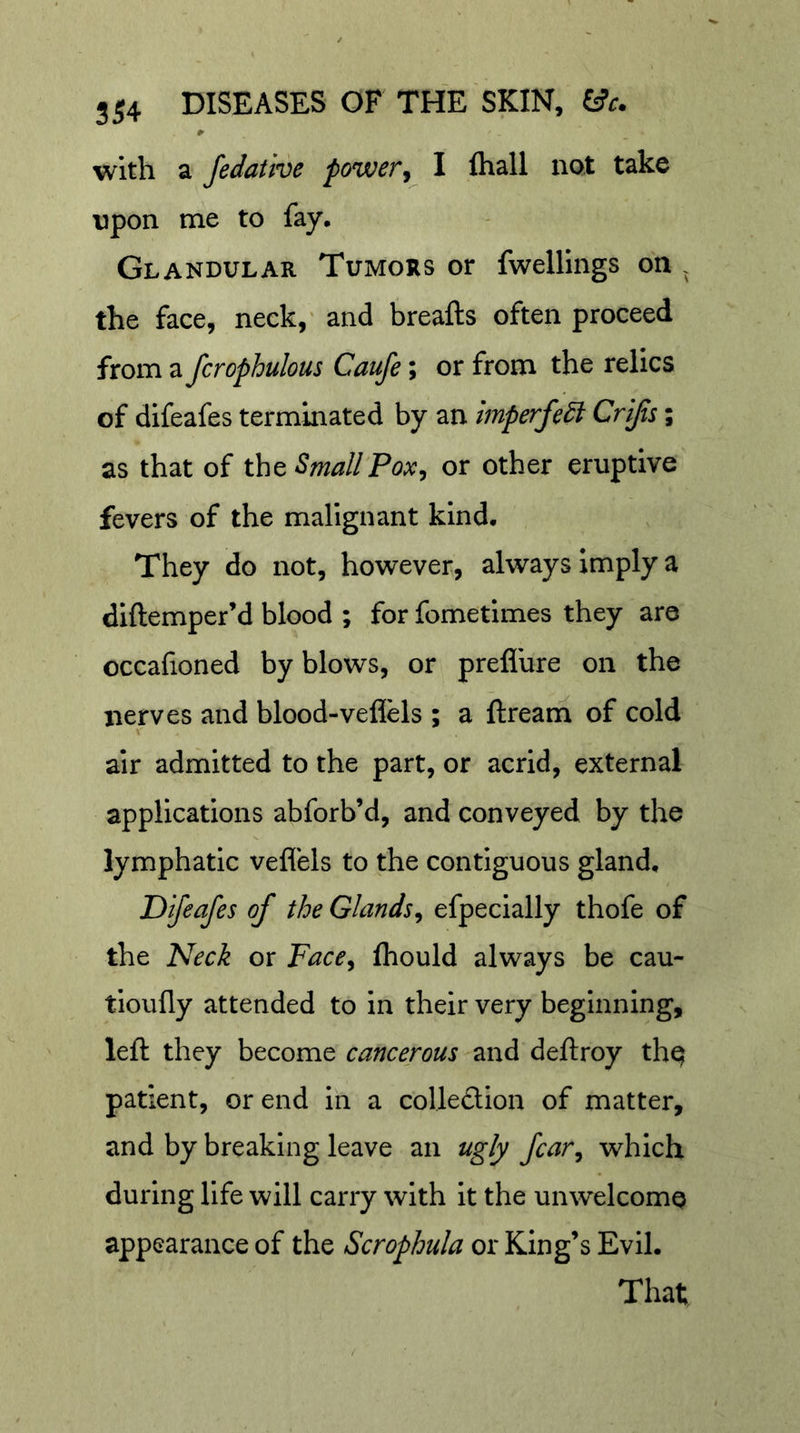 with a fedative power^ I fliall not take upon me to fay. Glandular Tumors or fwelllngs on . the face, neck,' and breafts often proceed from a fcrophulous Caufe; or from the relics of difeafes terminated by an imperfedi Crijis; as that of tht SmallPox^ or other eruptive fevers of the malignant kind. They do not, however, always imply a diftemper’d blood ; for fometimes they are occafioned by blows, or preflure on the nerves and blood-veflels ; a ftream of cold «r air admitted to the part, or acrid, external applications abforb’d, and conveyed by the lymphatic veflels to the contiguous gland, Difeafes of the Glands^ efpecially thofe of the Neck or Face^ fliould always be cau- tioufly attended to in their very beginning, left they become cancerous and dellroy thq patient, or end in a collection of matter, and by breaking leave an ugly fear, which during life will carry with it the unwelcome appearance of the Scrophula or King’s Evil. That