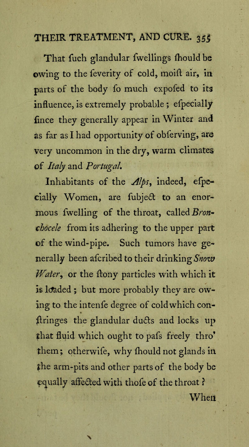 That fuch glandular fwellings fhould be owing to the feverity of cold, moift air, m parts of the body fo much expofed to its influence, is extremely probable ; efpecially fince they generally appear in Winter and as far as I had opportunity of obferving, are very uncommon in the dry, warm climates of Italy and Portugal, Inhabitants of the Alps^ indeed, efpc- cially Women, are fubjed to an enor- mous fwelling of the throat, called chocele from its adhering to the upper part of the wind-pipe. Such tumors have ge- nerally been aferibed to their drinking Water^ or the ftony particles with which it is Ictaded ; but more probably they are ow- ing to the intenfe degree of cold which con- ^Iringes the glandular du£ts and locks up that fluid which ought to pafs freely thro’ them; qtherwife, why fliould not glands in the arm-pits and other parts of the body be oc][uaUy affected with thofe of the throat ? When