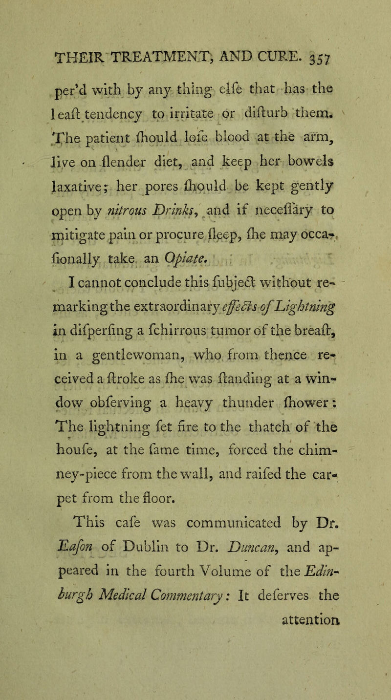 per’d with by any thing elfe that has the leaft^teudency to irritate or difturb them. .The patient fhonld lofe blood at the arm, live on flender diet, and keep her bowels laxative; her pores fliould be kept gently o^tnhY nitrous Drinks^ if neceflary to mitigate pain or procure deep, (he may occa*^ fionally take an Opiate, ' I cannot conclude this fiibjecl without re- - marking the extraordinary of Lightning in dlfperfing a fchlrrous tumor of the breaft, in a gentlewoman, who from thence re- ceived a ftroke as fhe was ftanding at a win- dow obferving a heavy thunder Ihower: The lightning fet fire to the thatch of the houfe, at the fame time, forced the chim- ney-piece from the wall, and ralfed the car- pet from the floor. This cafe was communicated by Dr. Lafon of Dublin to Dr. Duncan^ and ap- peared in the fourth Volume of theE^/;/- hurgh Medical Commentary: It deferves the attention.
