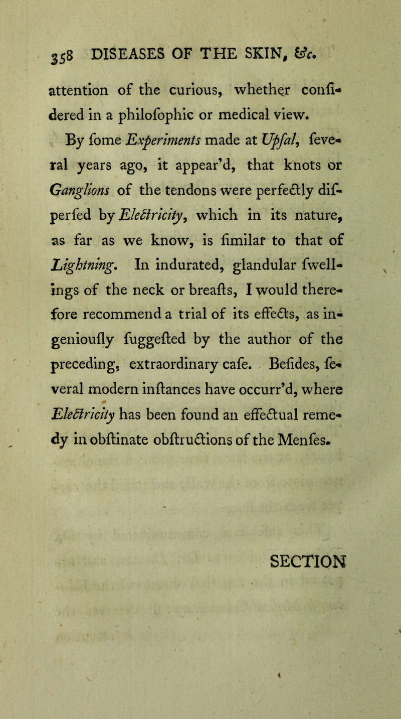 attention of the curious, whether confi- dered in a philofophic or medical view. By fome Experiments made at Upfal, feve«* ral years ago, it appear’d, that knots or Ganglions of the tendons were perfe£lly dlf- perfed hy EleElricity^ which in its nature, as far as we know, is limilaf to that of Lightning. In indurated, glandular fwell- ings of the neck or breafts, I would there- fore recommend a trial of its effefts, as in- genloufly fuggefted by the author of the preceding, extraordinary cafe. Befides, fe- veral modern Inftances have occurr’d, where Elediricity has been found an effectual reme- dy in obftinate obftrudions of the Menfes. SECTION