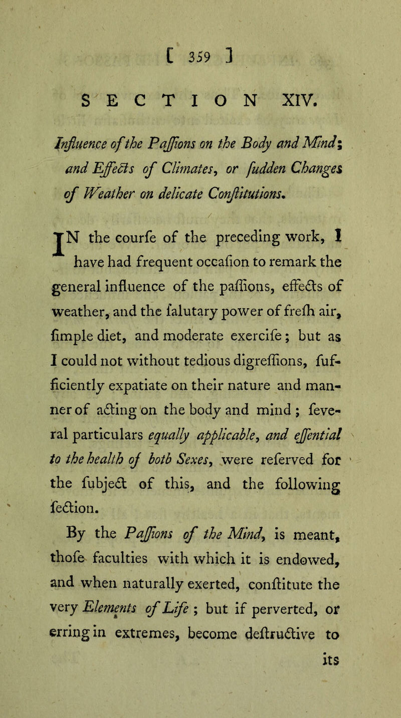 SECTION XIV. Influence of the PaJJions on the Body and Mlndi and Bflfecis of Climates^ or fudden Changes of Weather on delicate Conflltutions* JN the courfe of the preceding work, 1 have had frequent occafion to remark the general influence of the paffions, effe£ts of weather, and the falutary power of frefh air, Ample diet, and moderate cxercife; but as I could not without tedious dlgreflions, fuf- ficiently expatiate on their nature and man- ner of afting on the body and mind ; feve- ral particulars equally applicable^ and ejfential to the health of both Sexesy were referved for the fubjed of this, and the following fedlon. By the PaJJions of the Mindy is meant, thofe faculties with which it is endowed, and when naturally exerted, conftitute the very Elements of Life ; but if perverted, or erring in extremes, become deftrudive to its