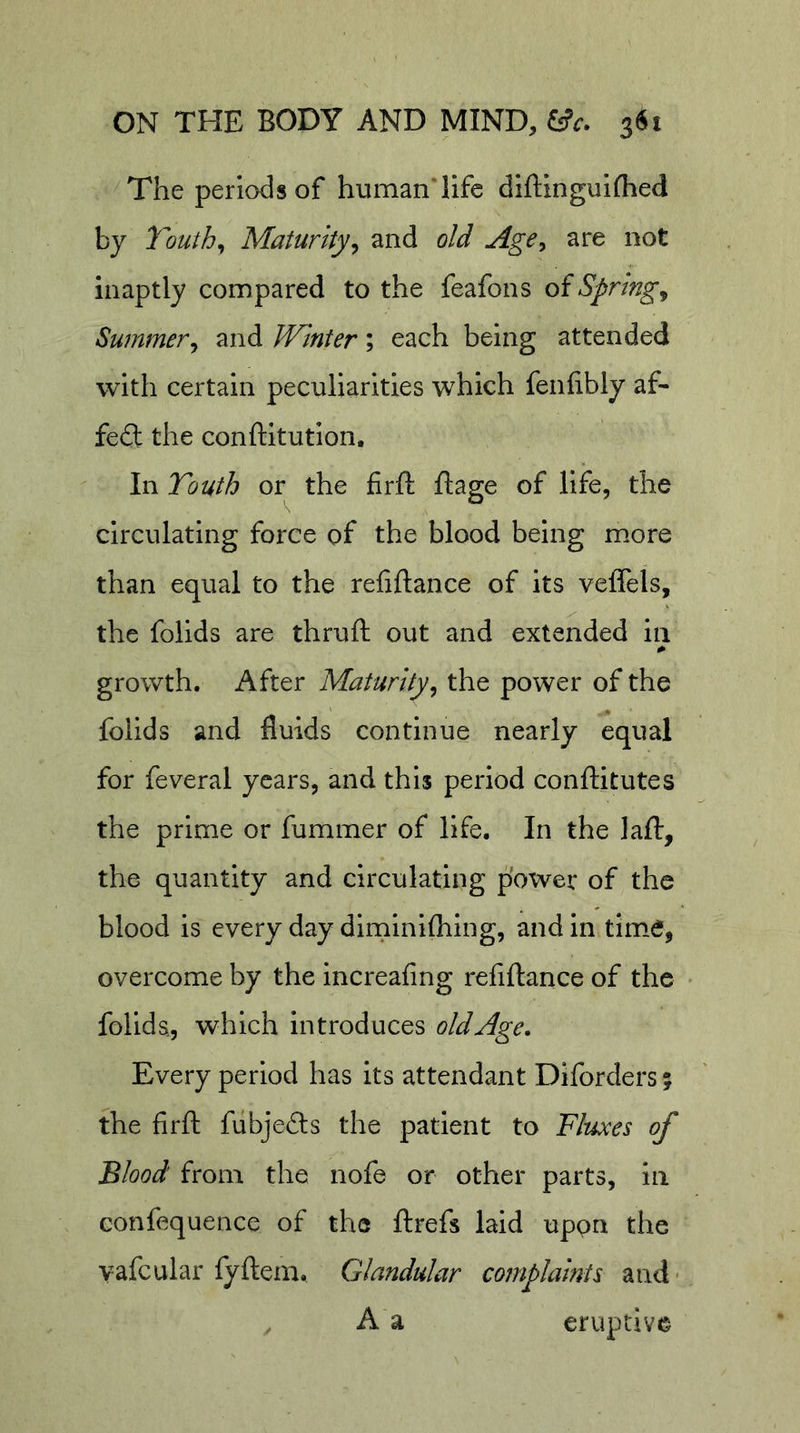 The periods of humanTife difllnguifhed by Touth^ Maturity^ and old Age^ are not inaptly compared to the feafons oiSprings Summer^ and JVinter; each being attended with certain peculiarities which fenfibly af- fedl the conftltution. In Touth or the firft ftage of life, the circulating force of the blood being more than equal to the refiftance of its veffels, the folids are thruft out and extended in growth. After Maturity^ the power of the folids and fluids continue nearly equal for feveral years, and this period conftitutes the prime or fummer of life. In the lafl:, the quantity and circulating p'owei* of the blood is every day dirninifliing, and in tim.e, overcome by the increafing refiftance of the folida, which introduces old Age. Every period has its attendant Diforders 5 the firft fiibjefts the patient to Fluxes of Blood from the nofe or other parts, in confequence of the ftrefs laid uppn the yafcular fyftem. Glandular complaints and- ^ A a eruptive