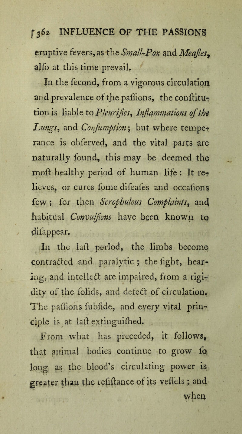 eruptive fevers, as the SmalUFox and Meajles^^ alfo at this time prevaiL In the fecond, from a vigorous circulatlpii ard prevalence of the paffions, the conlUtUr tiou is liable to Pleurijies^ Inflammations of the Lungs^ and ConJumption\ but where tempe-? ranee is obferved, and the vital parts are naturally found, this may be deemed the moft healthy period of human life: It re- lieves, or cures fome difeafes and occafions few; for then Scrophulous Complaints^ and habitual Convulfons have been known to difappear. In the laft period, the limbs become contrafted ^nd paralytic ; the fight, hear- ing, and intelkft are Impaired, from a rigi- dity of the folids, and defed: of circulation. The paffions iubfide, and every yital prin- ciple is at laft extingulffied. . From what has preceded, it follows, that animal bodies continue to grow fo long as the blood’s circulating power is greater than the refillance pf its vefl'els; and when
