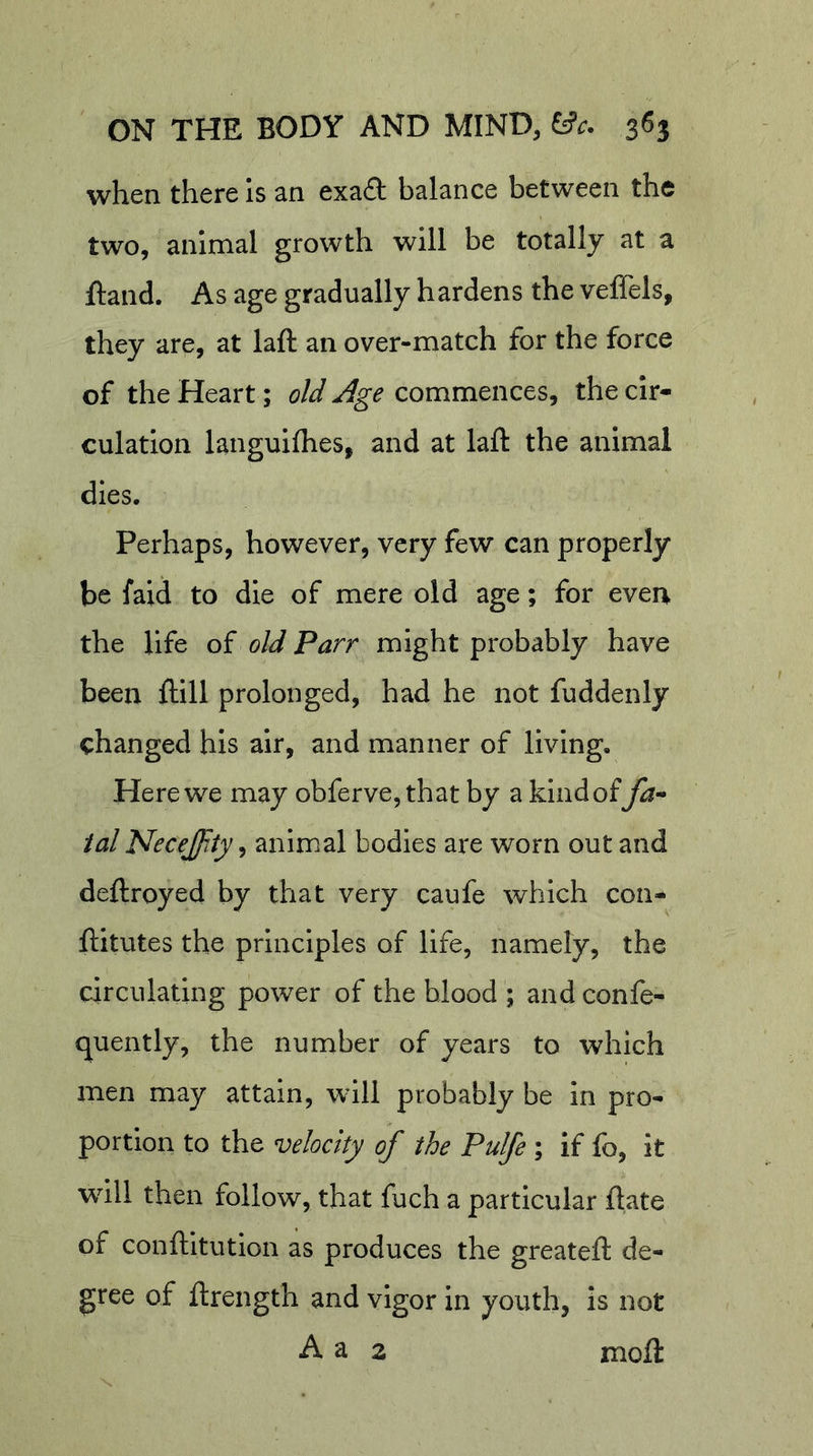 when there Is an exaft balance between the two, animal growth will be totally at a ftand. As age gradually hardens the veffels, they are, at laft an over-match for the force of the Heart; old Age commences, the cir- culation languifhes, and at laft the animal dies. Perhaps, however, very few can properly be faid to die of mere old age; for even the life of old Parr might probably have been ftill prolonged, had he not fuddenly changed his air, and manner of living. Here we may obferve,that by a kind of ial Necejity^ animal bodies are worn out and deftroyed by that very caufe which con- ftitutes the principles of life, namely, the circulating power of the blood ; and confe- quently, the number of years to which men may attain, will probably be in pro- portion to the velocity of the Pulfe ; if fo, it will then follow, that fuch a particular ftate of conftitution as produces the greateft de- gree of ftrength and vigor in youth, is not A a 2 moft