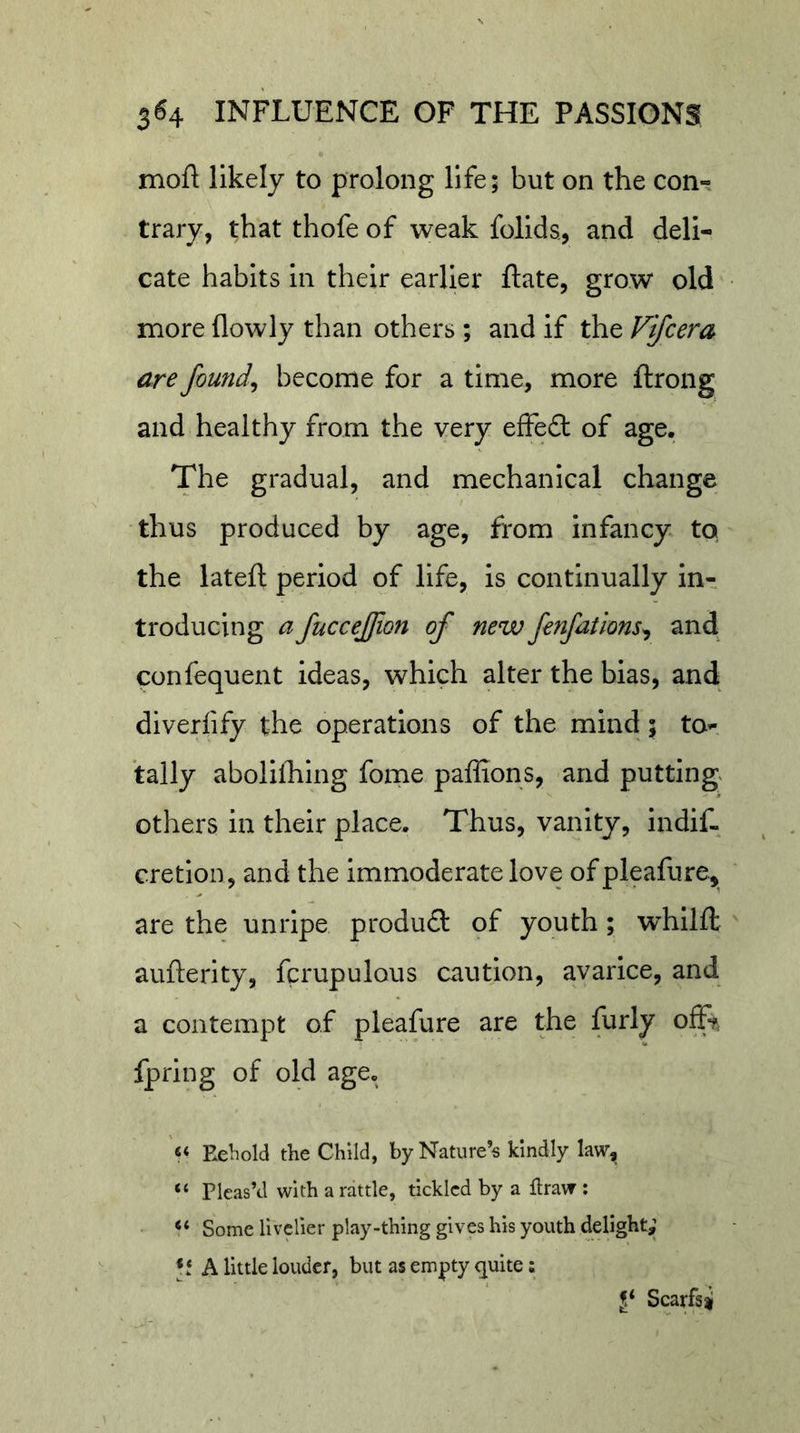 moft likely to prolong life; but on the coni trary, that thofe of weak folids, and deli- cate habits in their earlier ftate, grow old more (lowly than others ; and if the Vifcera are founds become for a time, more ftrong and healthy from the very efFefl: of age. The gradual, and mechanical change thus produced by age, from infancy to the lateft period of life, is continually in- troducing a fuccejfmn of new fenfations^ and confequent ideas, which alter the bias, and diverfify the operations of the mind; tOi tally aboliihing fome pallions, and putting others in their place. Thus, vanity, indif- cretion, and the immoderate love ofpleafure, are the unripe product of youth; whllft aufterity, fcrupulous caution, avarice, and a contempt of pleafure are the furly offt fprlng of old age. « Eeliold the Child, by Nature’s kindly law, ‘‘ Pleas’d with a rattle, tickled by a flraw ; Some livelier play-thing gives his youth delight,’ A little louder, but as empty quite: Scarfsi