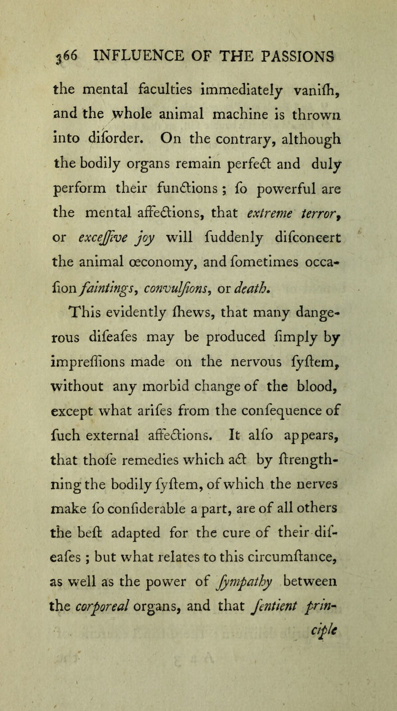 the mental faculties Immediately vanllh, and the whole animal machine is thrown into diforder. On the contrary, although the bodily organs remain perfect and duly perform their fundions ; fo powerful are the mental affedions, that extreme terror^ or excejjive joy will fuddenly dlfconcert the animal oeconomy, and fometimes occa- lion faintlngSy convuljions^ or death* This evidently fliews, that many dange- rous difeafes may be produced limply by impreffions made on the nervous fyftem, without any morbid change of the blood, except what arifes from the confequence of fuch external aftedlons. It alfo appears, that thofe remedies which ad by ftrength- ning the bodily fyftem, of which the nerves make fo confiderable a part, are of all others the bell adapted for the cure of their dif- eafes ; but what relates to this circumftance, as well as the power of fympathy between the corporeal organs, and that fentient prin-