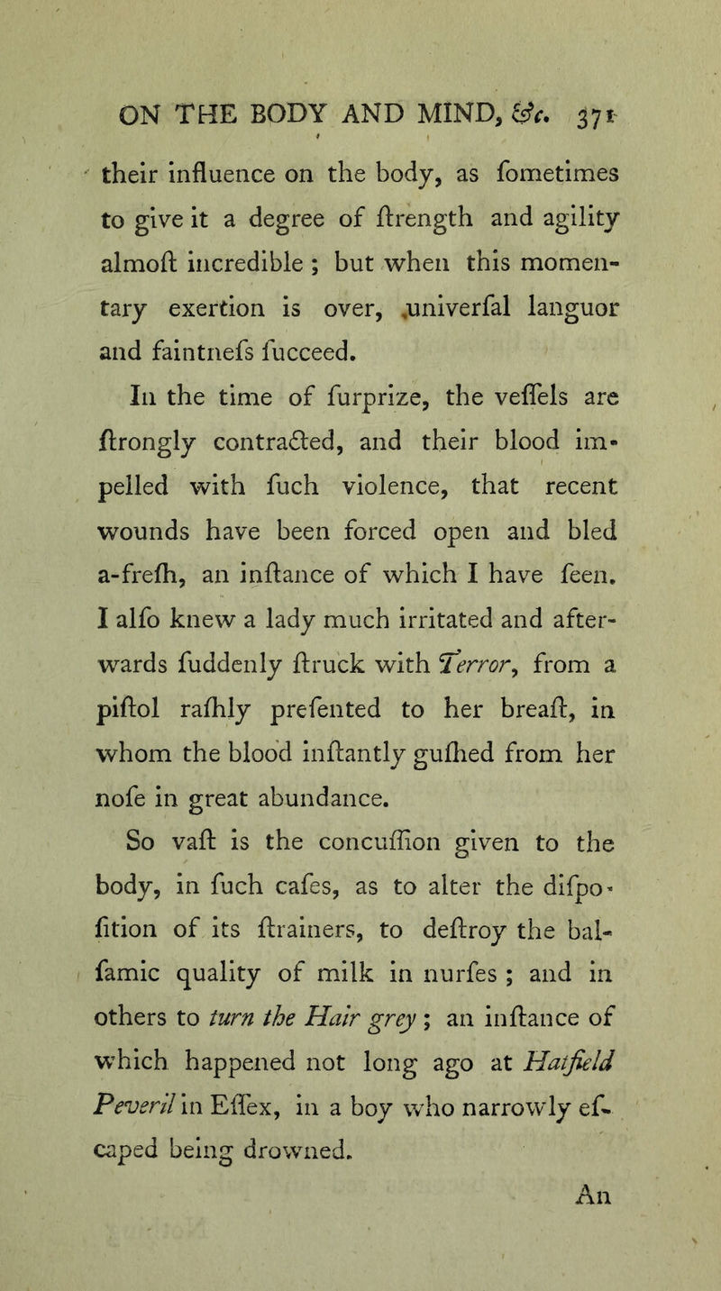 their influence on the body, as fometimes to give it a degree of ftrength and agility almoft incredible ; but when this momen- tary exertion is over, ,univerfal languor and faintnefs fucceed. Ill the time of furprize, the veflels are ftrongly contradled, and their blood im- I peiled with fuch violence, that recent wounds have been forced open and bled a-frefh, an inftance of which I have feen. I alfo knew a lady much irritated and after- wards fuddcnly ft ruck with terror ^ from a piftol raflily prefented to her breaft, in whom the blood inftantly gullied from her nofe in great abundance. So vaft is the concuffion given to the body, in fuch cafes, as to alter the difpo* lition of its ftrainers, to deftroy the bal- famic quality of milk in nurfes ; and in others to turn the Hair grey ; an inftance of which happened not long ago at Hatfield P ever Urn Effex, in a boy who narrowly eft caped being drowned. An
