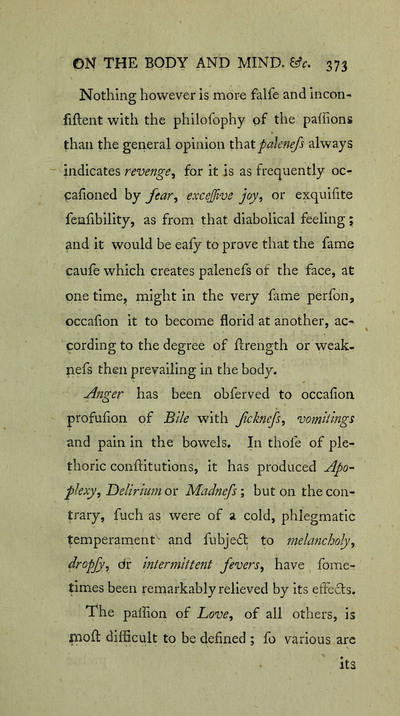 Nothing however is more falfe and incon- fiftent with the philofophy of the pallions than the general opinion th^tpaknefs always -'indicates revenge^ for it is as frequently oc«? cahoned by Jear, excejfive joy^ or exquifite fenfibility, as from that diabolical feeling; and it would be eaiy to prove that the fame caufe which creates palenefs of the face, at one time^ Plight in the very fame perfon, occahon it to become florid at another, ac- cording to the degree of flrength or weak- pefs then prevailing in the body. Anger has been obferved to occafion profufion of Bile with Jlcknefs^ vomitings and pain in the bowels. In thofe of ple- thoric conftitutions, it has produced Apo^ plexy^ Delirium or Madnefs; but on the coiir trary, fuch as were of a cold, phlegmatic temperament^ and fubje£l to melancholy^ dropfy^ dr intermittent fevers^ have fome- times been remarkably relieved by its efFe£ls. The paffion of Love^ of all others, is paoft difficult to be defined ; fo various are its