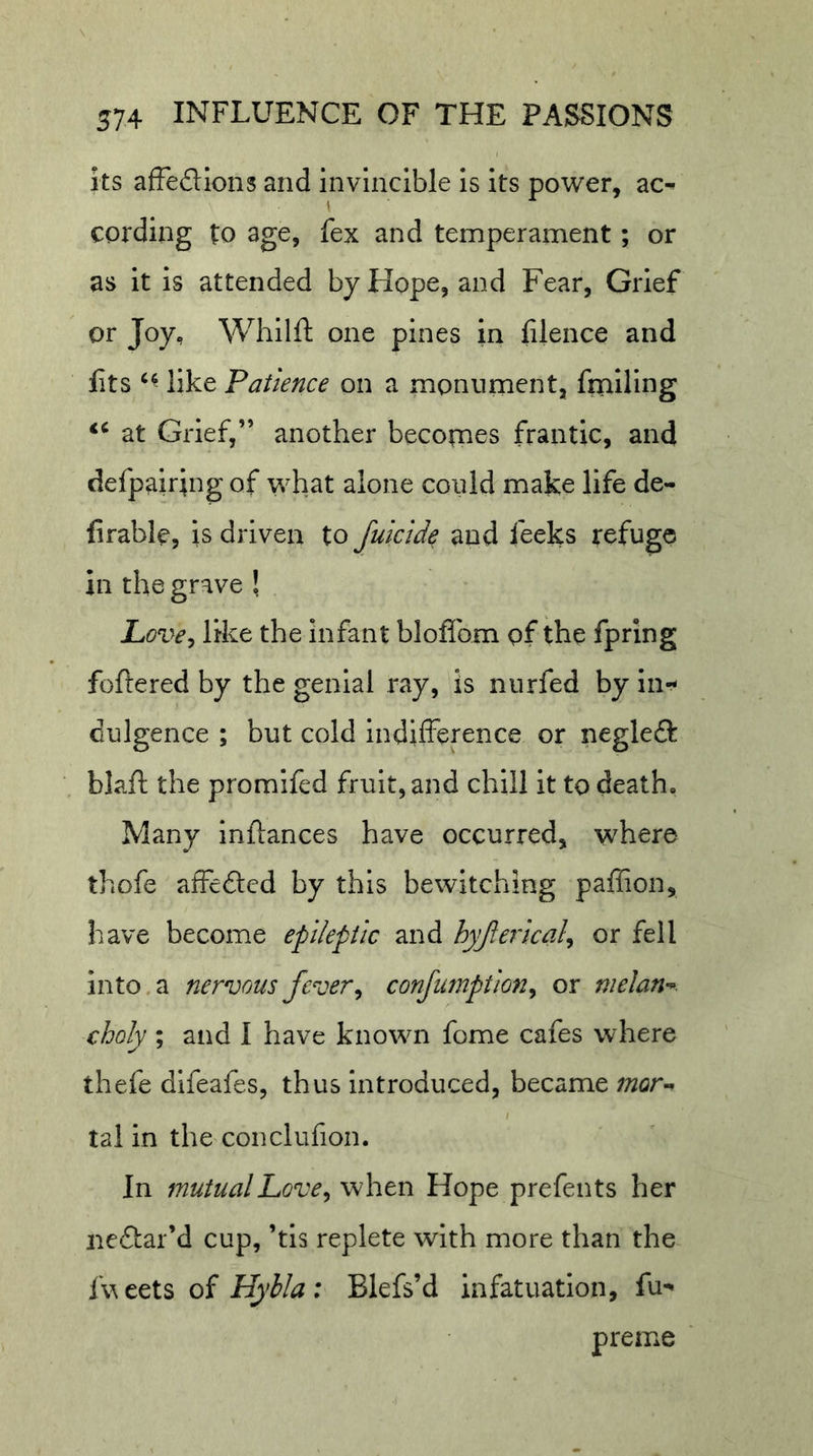 Its afFedions and invincible is its power, ac- cording to age, fex and temperament; or as it is attended by Hope, and Fear, Grief or Joy, Whilft one pines in fiience and fits like Patience on a monument, ftniling at Grief,” another becornes frantic, and defpairing of what alone could make life de- firable, is driven to Jukide and feeks refuge in the grave ! Love^ like the infant bloflbm of the fpring foftered by the genial ray, is nurfed by in- dulgence ; but cold indifference or negled blaft the promifed fruit, and chill it to death. Many inftances have occurred, where thofe affeded by this bewitching paffion, have become epileptk hyjleiical^ or fell into, a nervous fever ^ confumption^ or melan-^. choly ; and I have known fome cafes where thefe difeafes, thus Introduced, became ;72or- tal in the conclufion. In mutualhove^ when Hope prefents her nedar’d cup, ’tis replete with more than the I'v eets of Hylla : Blefs’d infatuation, fu- preme '