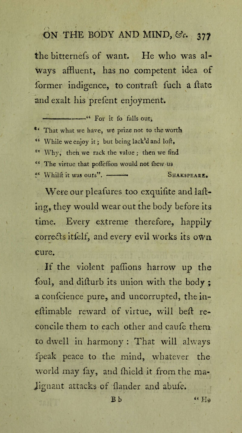 the bitternefs of want. He who was al- ways affluent, has no competent Idea of former indigence, to contraft fuch a ftate and exalt his prefent enjoyments —For It fo falls ou4 That what we have, we prize not to the worth While we enjoy it; but being lack’d and loft. Why, theh we rack the value ; then we find The virtue that pofteftion would not IheW'US Whilft it was ours”. ——— Shakspeare, Were our pleafures too exquifite andlafl- I-ng, they would wear out the body before its time. Every extreme therefore, happily corrects itfelf, and every evil works its oWn cure. . If the violent paffions harrow up the foul, and dillurb its union with the body ; a confcience pure, and uncorrupted, thein- eftlmable reward of virtue, will beft re- concile them to each other and caufe them to dwell in harmony : That will always fpeak peace to the mind, whatever the world may fay, and fhleld it from the ma- ( iigiiant attacks of ilander and abufe. Bb