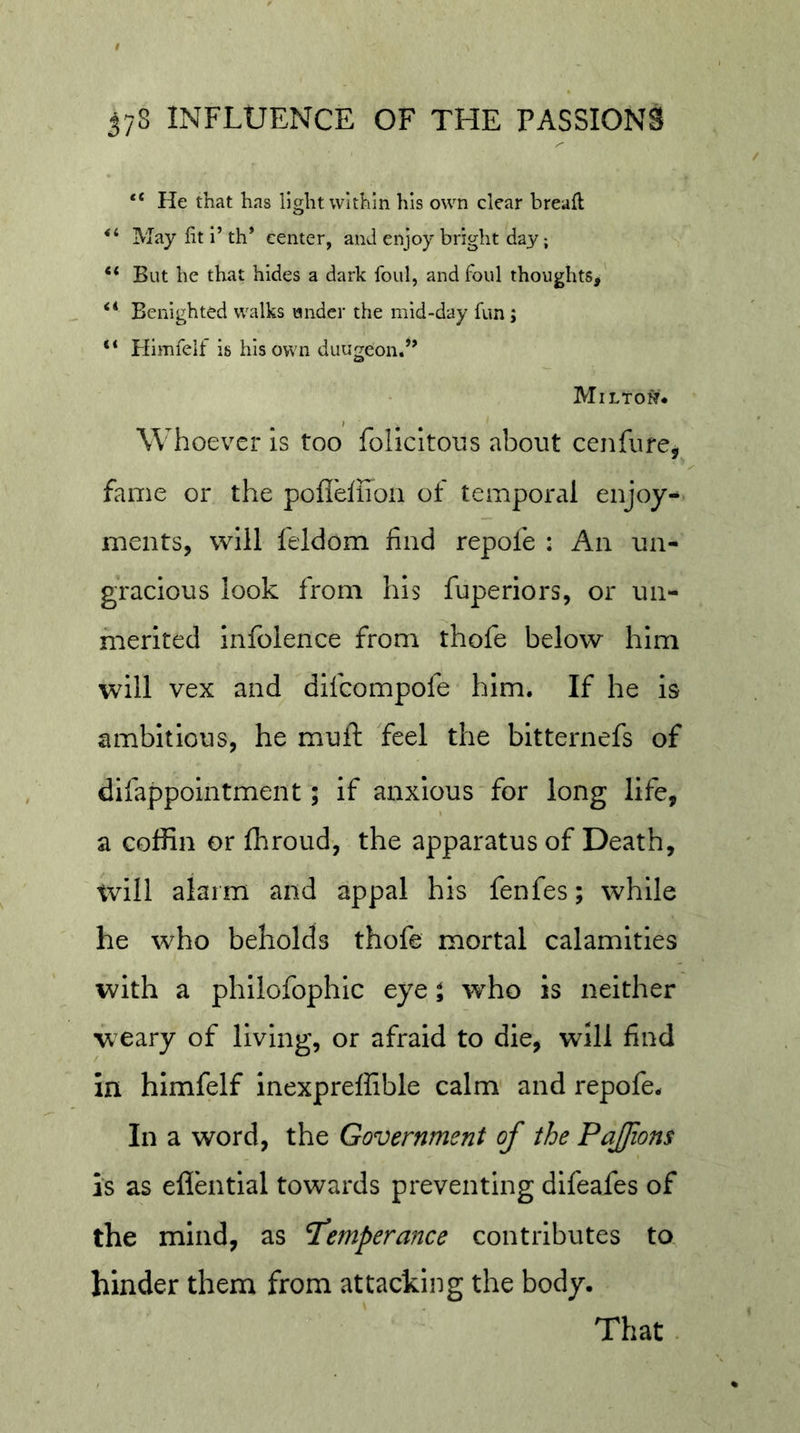 “ He that has light within his own clear breaft May fit i’th* center, and enjoy bright day “ But he that hides a dark foul, and foul thoughts, “ Benighted walks under the mid-day fun; “ Himfeif is his own duugeond’ Milto^?# Whoever is too folicltous about cenfure, fame or the poffeffioii of temporal enjoys meats, will feldom find repofe : An un- gracious look from his fuperiors, or un- merited iiifolence from thofe below him will vex and difeompofe him. If he is ambitious, he muft feel the bitternefs of difappointment; if anxious'for long life, a coffin or ffiroud, the apparatus of Death, will alarm and appal his fenfes; while he who beholds thofe mortal calamities with a philofophic eye i who is neither weary of living, or afraid to die, will find in himfeif inexpreffible calm and repofe. In a word, the Government of the PaJJions is as efl'ential towards preventing difeafes of the mind, as P'emperance contributes to hinder them from attacking the body. That .