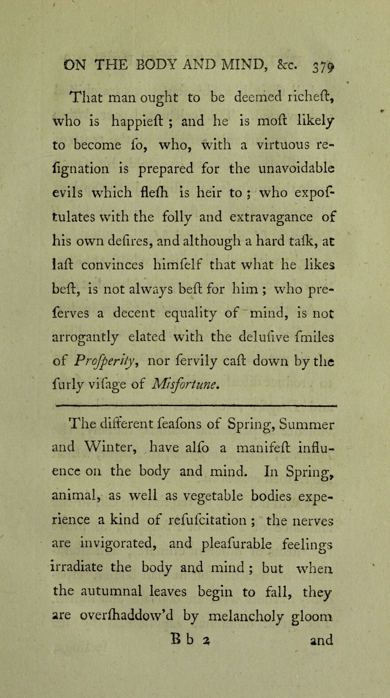 That man ought to be deemed richeft, who is happleft ; and he is mofi: likely to become fo, who, with a virtuous re- lignation is prepared for the unavoidable evils which flefli is heir to ; who expof- tulates with the folly and extravagance of his own defires, and although a hard talk, at laft convinces hlmfelf that what he likes beft, is not always beft for him ; who pre- ferves a decent equality of mind, is not arrogantly elated with the delufive fmlles of Profperity^ nor fervily caft down by the furly vifage of Misfortune. The different feafons of Spring, Summer and Winter, have alfo a manlfefi: influ- ence on the body and mind. In Spring, animal, as well as vegetable bodies expe- rience a kind of rcfufcltation ; the nerves are invigorated, and pleafurable feelings irradiate the body and mind ; but when the autumnal leaves begin to fall, they are overfliaddow’d by melancholy gloom B b and