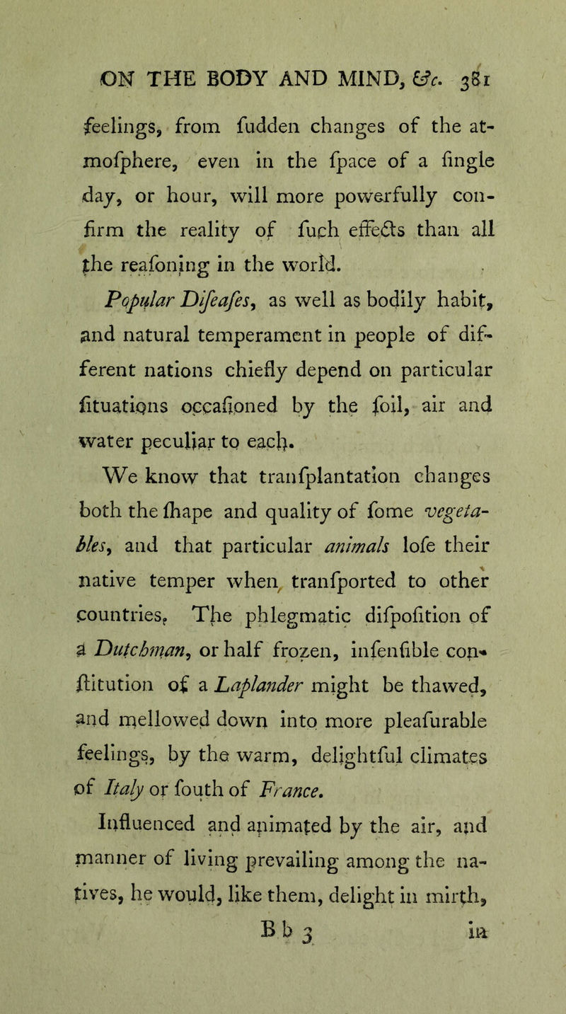 feelings, from fudden changes of the at- mofphere, even in the fpace of a Angle day, or hour, will more powerfully con- firm the reality of fuch effeds than all fhe reafoning in the world. Pqpular Difeafes^ as well as bodily habit, jind natural temperament in people of dif- ferent nations chiefly depend on particular fituatiQiis occafipned by the foil, air and water peculiar tp eaefi. We know that tranfplantation changes both the fhape and quality of fome vegeta- bles^ and that particular animals lofe their native temper when tranfported to other countries^ The phlegmatic difpofition of a Dutchman^ or half frozen, infenfible cori'« llitution of a Laplander might be thawed, and mellowed down intp more pleafurable feelings, by the warm, delightful climates of Italy or fouth of France. Influenced and animated by the air, and manner of living prevailing among the na- tives, he would, like them, delight in mirth, B b 3 in
