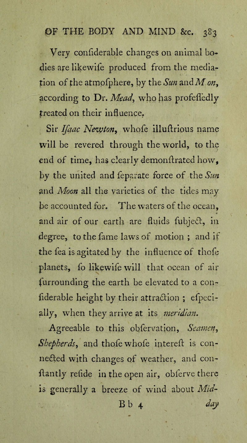 Very confiderable changes on animal bo- dies are llkewife produced from the media- tion of the atrnpfphere, by the Sun mdM on^ according to Dr. Mead^ wlao has profefledly treated on their influence. Sir Ifaac Newton^ whofe illuftrlous name will be revered through the world, to the end of time, has clearly demonftrated how, by the united and feparate force of the Stm and Moon all the varieties of the tides may he accounted for. The waters of the ocean, and air of our earth are fluids fubjedt, in degree, to the fame laws of motion ; and if the fea is agitated by the influence of thofe planets, fo llkewife will that ocean of air furrounding the earth be elevated to a con- fiderable height by their attradllon ; efpeci- ally, when they arrive at its meridian. Agreeable to this obfervatlon. Seaman Shepherds^ and thqfe whofe Intereft is con- nefted with changes of weather, and con- flan tly re fide in the open air, obferve there is generally a breeze of wind about Mid- B b 4 day
