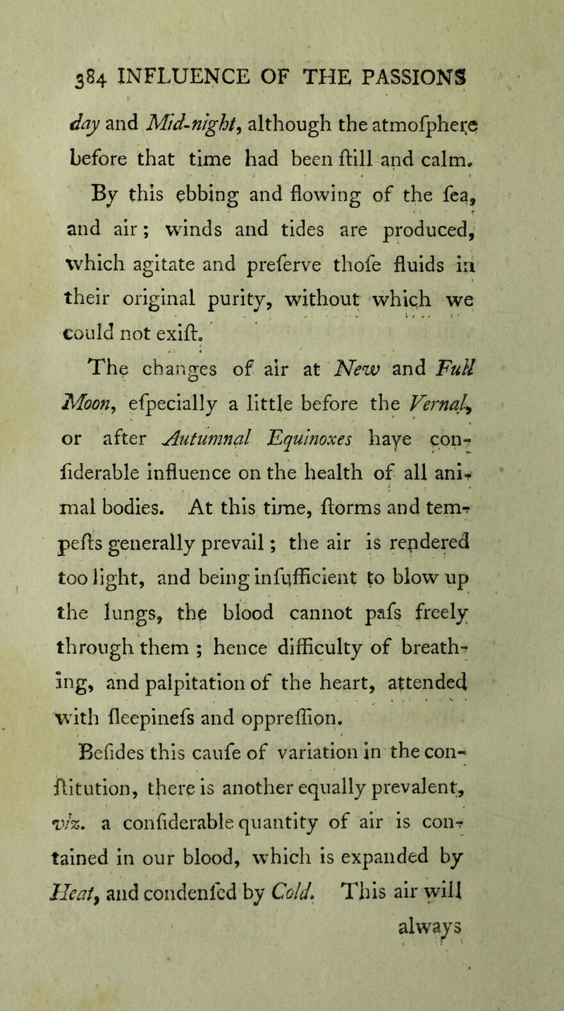 day and Mid-nighty although the atmofphere before that time had been ftill and calm, Bj this ebbing and flowing of the fca, and air; winds and tides are produced, which agitate and preferve thofe fluids la their original purity, without which we ■could not exift. The changes of air at New and Full Moony efpecially a little before the Vernal^ or after Autumnal Equinoxes have con- fiderable influence on the health of all anl^ mal bodies. At this time, ftorms and tern-? pefts generally prevail; the air is repdered too light, and being infufficient to blow up the lungs, the blood cannot pafs freely through them ; hence difficulty of breath- ing, and palpitation of the heart, attended with fleepinefs and oppreffion. Befides this caufe of variation in the con- ftltutlon, there is another equally prevalent, viz. a confidcrable quantity of air Is con? talned in our blood, which is expanded by lleaty and condenfed by Cold.^ This air will always