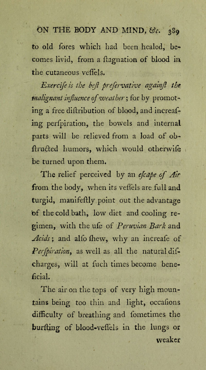to old fores which had been healed, be- comes livid, from a ftagiiation of blood la the cutaneous veflels* Exercife is the beji prefervative agalnjl the malignant influence of weather; for by promot- ing a free diftribution of blood, and Increaf- ing perlpiration, the bowels and internal parts will be relieved from a load of ob- ftrufted humors, which would otherwlfe 1 be turned upon them. The relief perceived by an ejeape of Air from the body, when its veffels are full and turgid, manifeftly point out the advantage bf the cold bath, low diet and cooling re- gimen, with the ufe of Peruvian Bark and Acids; and alfo fliew, why an increafe of Perflpiration^ as well as all the natural dif- charges, will at fuch times become bene- ficial. The air on the tops of very high moun- tains being too thin and light, occafions difficulty of breathing and fometimeS/ the burftiug of blood-veflels in the lungs or weaker