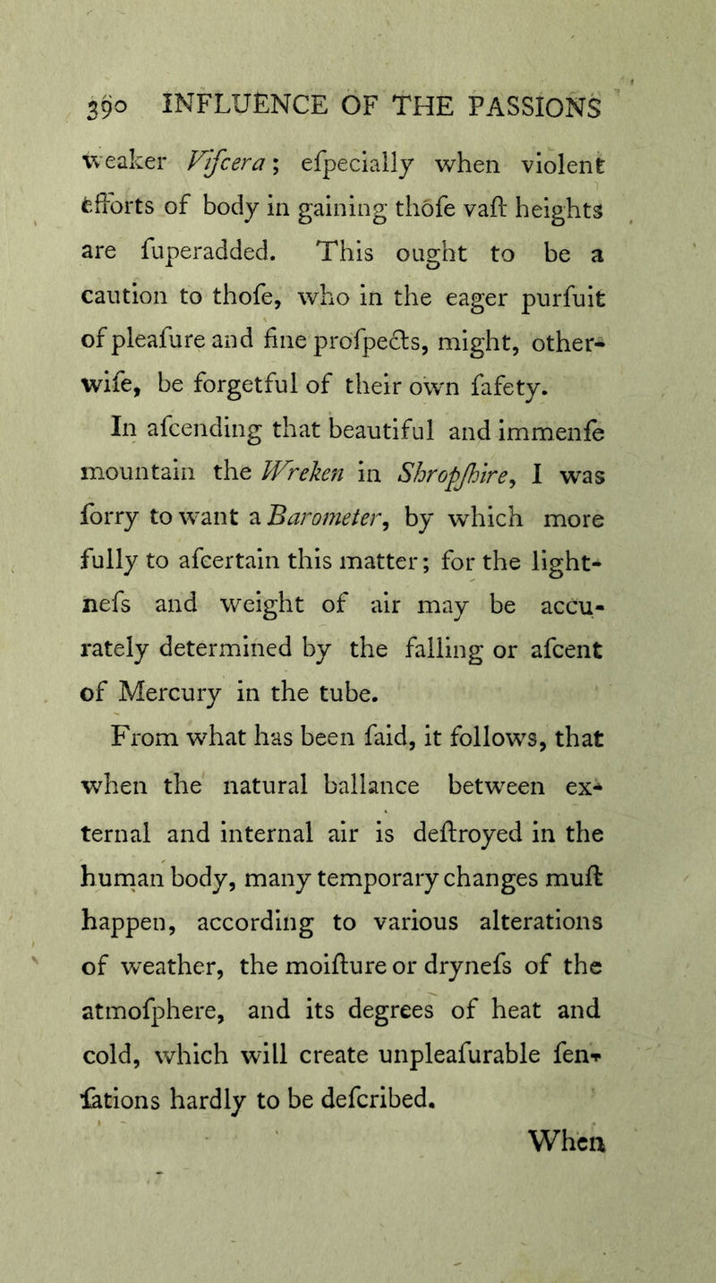 weaker Fifcera; efpecially when violent i^,fforts of body in gaining thofe vaft heights are fuperadded. This ought to be a caution to thofe, who in the eager purfuit ofpleafureand fine profpefls, might, other-^ wife, be forgetful of their own fafety. In afcending that beautiful and immenfe mountain the Wreken in Shropjhtre^ I was forry to want a Barometer^ by which more fully to afeertain this matter; for the light- nefs and weight of air may be accu- rately determined by the falling or afcent of Mercury in the tube. From what has been fald, it follows, that when the natural ballance between ex^ ternal and internal air is deftroyed in the hurnan body, many temporary changes muft happen, according to various alterations of weather, the moifliure or drynefs of the atmofphere, and its degrees of heat and cold, which will create unpleafurable fenT iatlons hardly to be deferibed. When