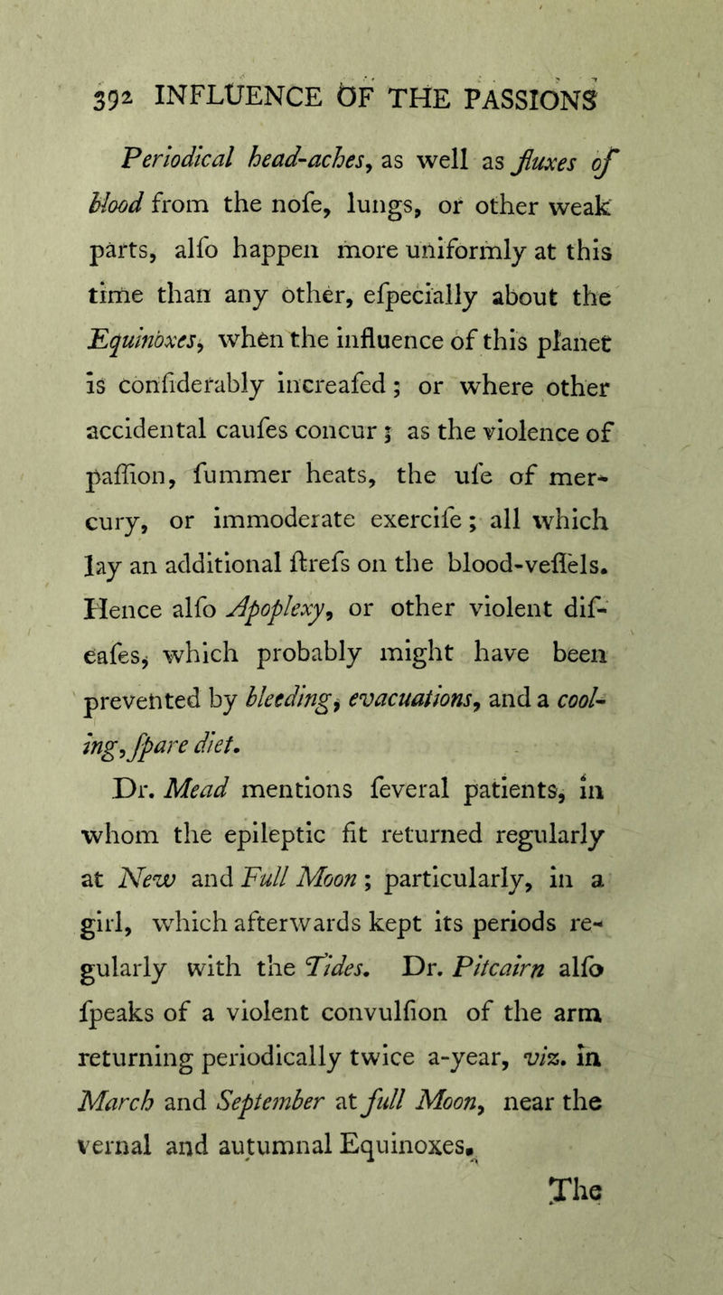 Periodical head-aches^ as well as Jiuoces of blood from the nofe, lungs, or other weak parts, alfo happen more mllformly at this tirne than any other, efpeclally about the' Equinoxes^ when the Influence of this planet is confiderably increafed; or where other accidental caufes concur; as the violence of paffion, fummer heats, the ufe of mer* cury, or immoderate exercife; all which lay an additional ftrefs on the blood-veflels. Hence alfo j^poplexy^ or other violent dif- eafes^ which probably might have been prevented by bleeding^ evacuations^ and a cooU ingfpare diet. Dr. Mead mentions feveral patients, in whom the epileptic fit returned regularly at New and Full Moon; particularly, in a girl, which afterwards kept its periods re- gularly with the Fides. Dr. Pitcairn alfo fpeaks of a violent convulfion of the arm returning periodically twice a-year, viz. In March and September Tstifidl Moon^ near the vernal and autumnal Equinoxes, The