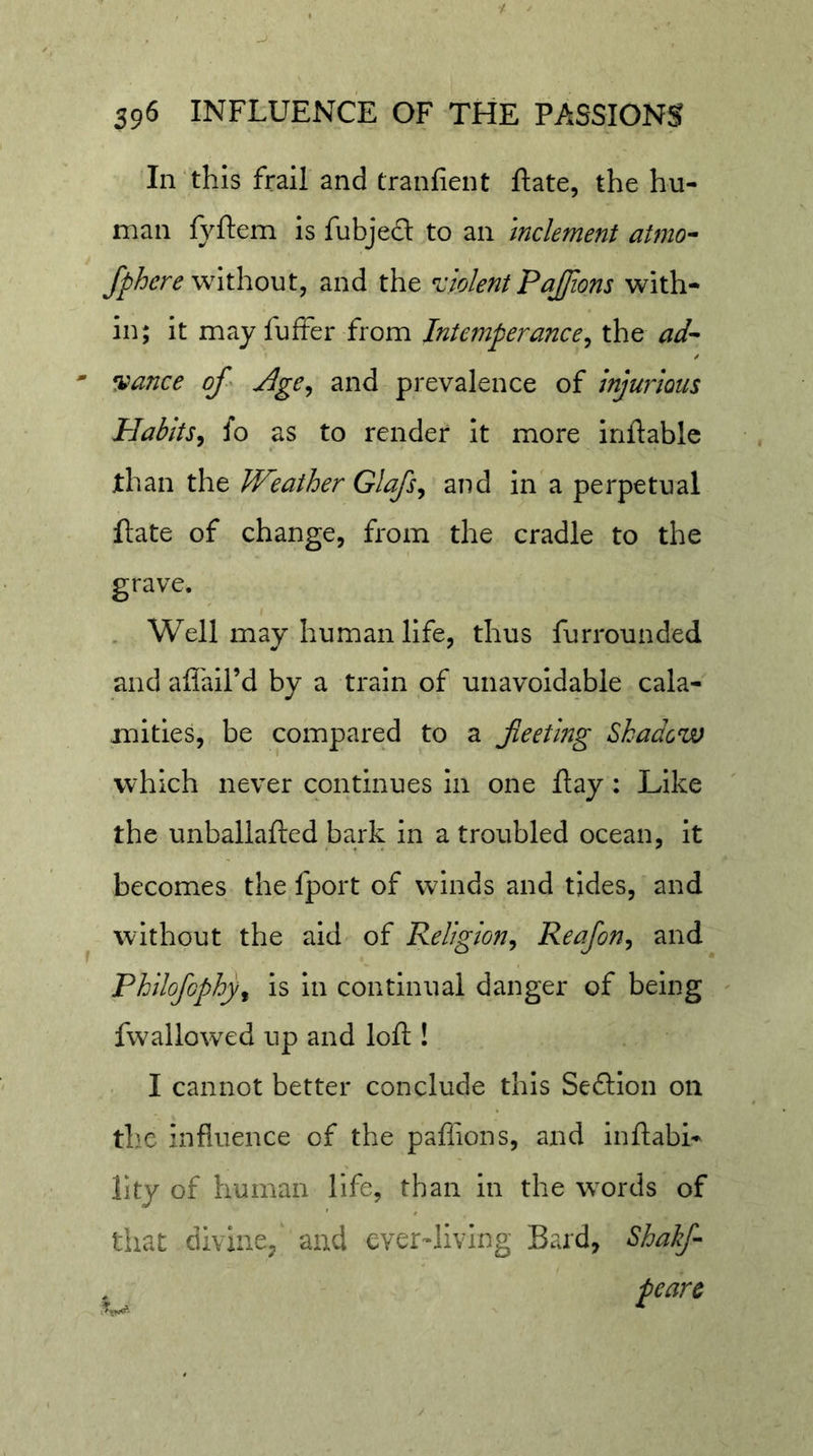 In‘this frail and tranfient ftate, the hu- man fyftem is fubjedt to an inclement atmo^ fphere without.^ and the ^ciolent Pajfions with- in; it may fufter from Intemperance^ the ad'- ' •fiance of' Age^ and prevalence of injurious Plabits^ io as to render it more inftablc than the Weather Glafs^ and in a perpetual flate of change, from the cradle to the grave. . Well may human life, thus furrounded and afiail’d by a train of unavoidable cala- mities, be compared to a feetlng Shadow which never continues in one flay: Like the unballafted bark in a troubled ocean, it becomes the fport of winds and tides, and without the aid of Religion^ Reafon^ and Philofcphy^ is in continual danger of being fwallowed up and loft! I cannot better conclude this Seftion on thx influence of the paffions, and inftabi- llty of human life, than in the w^ords of that divine/ and ever-living Bard, Shakf