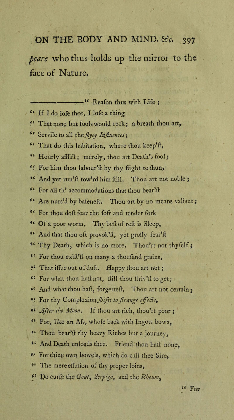 peare who thus holds up the mirror to the face of Nature, —** Reafon thus with Life ; If I do lofe thee, I lofe a thing That none but fools would reck; a breath thou art. Servile to all thejl^yey Injluences* “ That do this habitation, where thou keep’ft. Hourly afflift; merely, thou art Death’s fool; ‘f For him thou labour’ll by thy flight to fliun,' And yet run’fl: towh'd him ftill. Thou art not noble ; For all th’ aecommodations that thou bear’d: “ Are nurs’d by bafenefs. Thou art by no means valiant; For thou doft fear the foft and tender fork Of a poor worm. Thy bed of red is Sleep, And that thou oft provok’d, yet grofly fear’d Thy Death, which is no more. Thou’rt not thyfelf; For thou exid’d on rnany a thoufand grains, That iffue out of dud. Happy thou art not ; “ For what thou had not, dill thou driv’d to get; “ And what thou had, forgetted. Thou art not certain; For thy ComplexionT^^i to Jlrange After the Moon, If thou art rich, thou’rt poor ; “ For, like an Afs, whofe back with Ingots bows, “ Thou bear’d thy heavy Riches but a journey, “ And Death unloads thee. Friend thou had none, For thing own bowels, which do call thee Sire, The mereeffuflon of thy proper loins. Do curfe the Gout^ Serfigo, and the Rheu?n^ «&lt; Pqj