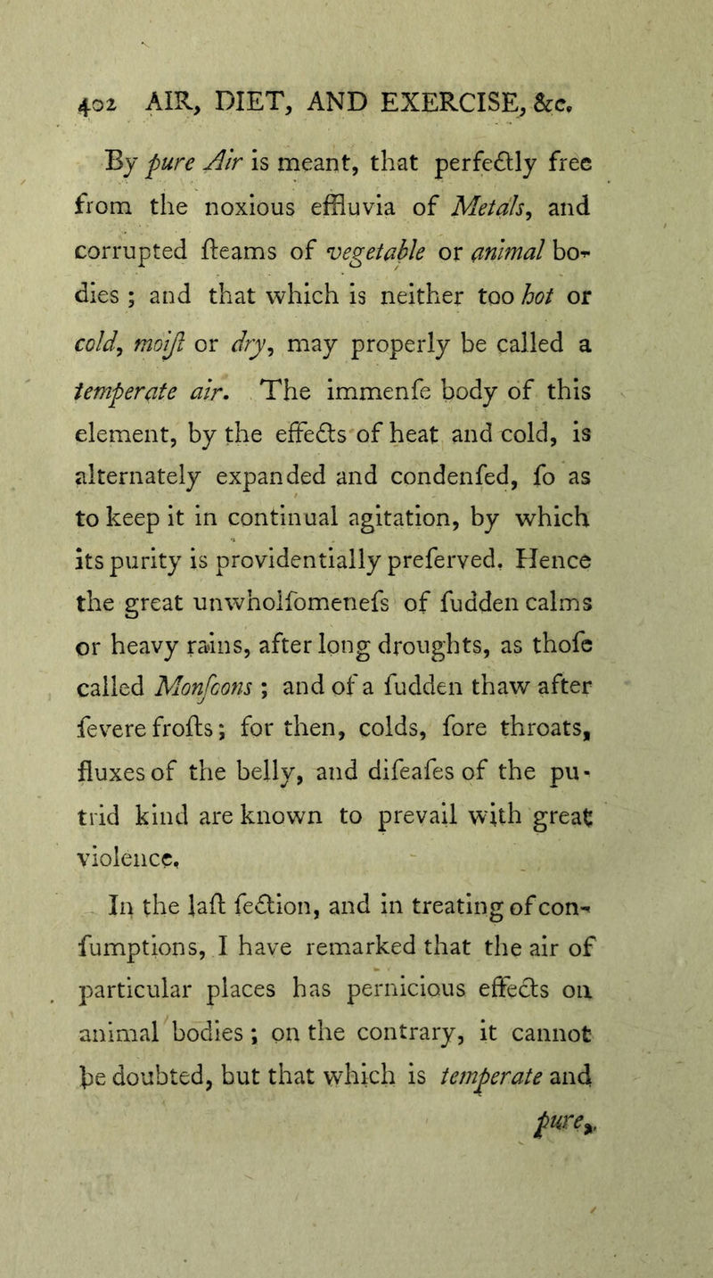 By pure Air is meant, that perfe£Uy fr^c from the noxious effluvia of Metals^ and corrupted fleams of vegetable or animal bo-^ dies ; and that which is neither too hot or cold^ moijl or dry^ may properly be called a temperate air. The immenfe body of this element, by the effedts of heat and cold, is alternately expanded and condenfed, fo as to keep it in continual agitation, by which Its purity is providentially preferved, Hence the great unwhoifomenefs of fudden calms or heavy rains, after long droughts, as thofc called Monfcons ; and of a fudden thaw after feverefrofls; for then, colds, fore throats, fluxes of the belly, and difeafes of the pu- trid kind are known to prevail with great violence. In the lafl fe£tlon, and in treating of con-« fumptions, I have remarked that the air of particular places has pernicious effects on animal bodies; on the contrary, it cannot be doubted, but that which is temperate and pure^.