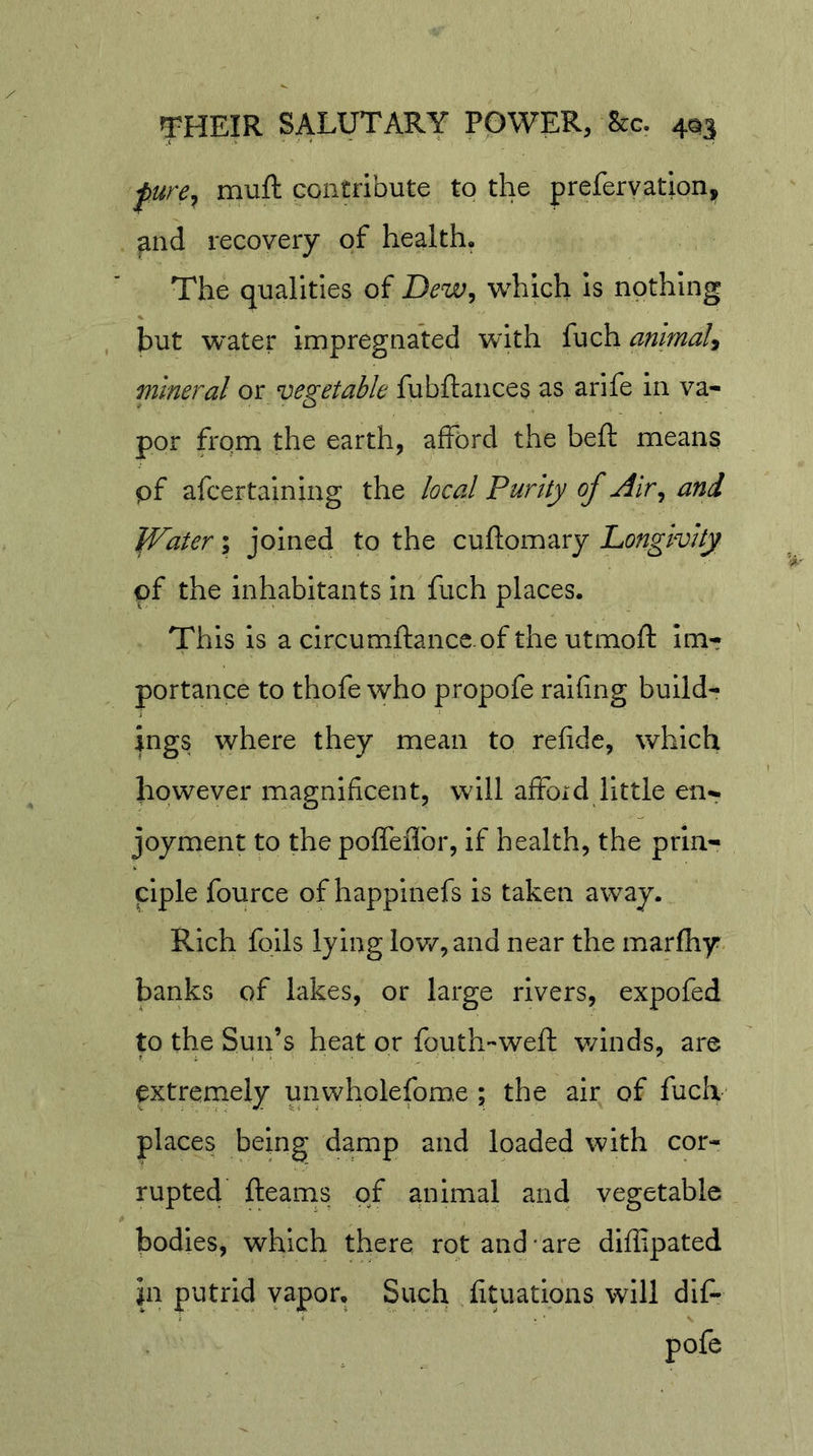 ^ure^ muft contribute to the preferyation, ^nd recovery of health. The qualities of Dew^ which Is nothing but 'water impregnated with fuch animal^ mineral or vegetable fubflances as arife in va- por from the earth, afford the beft means pf afeertaining the local Purity of Air^ and Water \ joined to the cuflomary Longivity pf the inhabitants in fuch places. This is a circumftancc.of the utmoft im- portance to thofe who propofe ralfing build- ings where they mean to refidc, which however magnificent, will afford little en- joyment to the poffeflbr, if health, the prin- ciple fource of happinefs is taken away. Rich foils lying lov/,and near the marfhy banks of lakes, or large rivers, expofed to the Sun’s heat or fouth'-weft winds, are extremely unwholefome ; the air of fuciv places being damp and loaded with cor- rupted fleams of animal and vegetable bodies, which there rot and-are diffipated In putrid yapor. Such fituations will dif- pofe