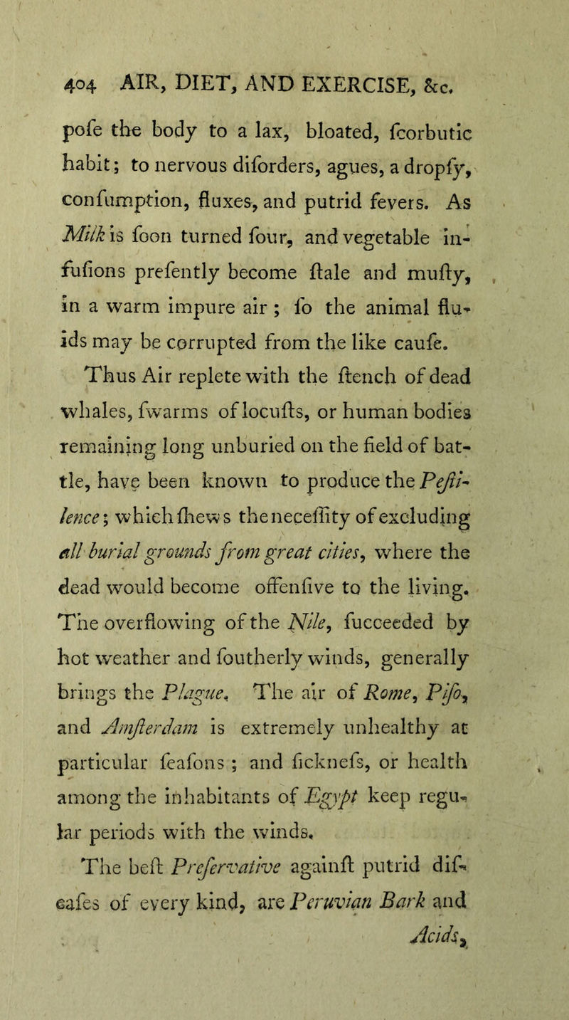 pofe the body to a lax, bloated, fcorbiitic habit; to nervous diforders, agues, a dropfy, confumpdon, fluxes, and putrid fevers. As foon turned four, and vegetable in- fufions prefently become ftale and mufty, in a warm impure air ; fo the animal flu- ids may be corrupted from the like caufe. Thus Air replete with the ftench of dead whales, fw^arms oflocufts, or human bodies remaining long unburied on the field of bat- tle, have been known to produce the Pg/?/- knce\ which fliews thenecelRty of excluding eill burial grounds from great cities^ where the dead would become offenfive to the living. The overflowing of the Nlle^ fuccecded by hot weather and foutherly winds, generally brings the Plague. The air of Rome^ and Anifterdam is extremely unhealthy ac particular feafons ; and ficknefs, or health among the inhabitants of Pgypt keep regu- lar periods with the winds. The beft Prefervative agalnft putrid difi* cafes of every kind, are Peruvian Bark and Aclds^y