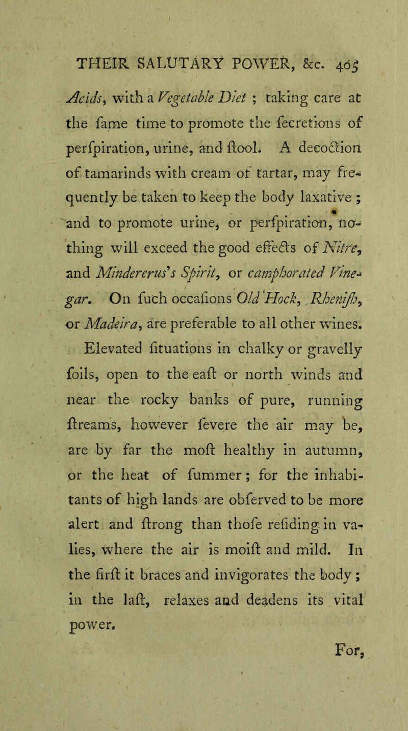 Acids^ with a Vegetable Diet ; taking care at the fame time to promote the fecretions of perfpiration, urine, and ftooL A decoction of tamarinds with cream of tartar, may fre- quently be taken to keep the body laxative ; m and to promote urine^ or perfpiratio-n, no- thing will exceed the good effeds of Nitr'e^ and Mindererus*s Spirit^ or camphorated Vme-^ gar. On fuch occafions Old'Hock^ .PJoentfi^ or Madeira^ are preferable to all other wines. Elevated fituatioiis in chalky or gravelly foils, open to the eaft or north winds and near the rocky banks of pure, running ftreams, however fevere the air may be, are by far the moft healthy in autumn, or the heat of fummer; for the inhabi- tants of high lands are obferved to be more alert and ftrong than thofe rehdlng in va^ lies, where the air is moifi: and mild. In the firfl: it braces and invigorates the body ; in the laft, relaxes and deadens its vital power. For,